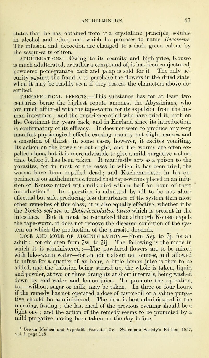 states that he has obtained from it a crystalline principle, soluble in alcohol and ether, and which he proposes to name Kwoseliie. The infusion and decoction are changed to a dark green colour by the sesqui-salts of iron. ADULTERATIONS.—Owing to its scarcity and high price, Kousso is much adulterated, or rather a compound of, it has been conjectured, powdered pomegranate bark and jalap is sold for it. The only se- curity against the fraud is to purchase the flowers in the dried state, when it may be readily seen if they possess the characters above de- scribed. THERAPEUTICAL EFFECTS.—This substance has for at least two centuries borne the highest repute amongst the Abyssinians, who are much afflicted with the tape-worm, for its expulsion from the hu- man intestines ; and the experience of all who have tried it, both on the Continent for years back, and in England since its introduction, is confirmatory of its efficacy. It does not seem to produce any very manifest physiological effects, causing usually but slight nausea and a sensation of thirst; in some cases, however, it excites vomiting. Its action on the bowels is but slight, and the worms are often ex- pelled alone, but it is more advisable to give a mild purgative a short time before it has been taken. It manifestly acts as a poison to the parasites, for in most of the cases in which it has been tried, the worms have been expelled dead ; and Kiichenmeister, in his ex- periments on anthelmintics, found that tape-worms placed in an infu- sion of Kousso mixed with milk died within half an hour of their introduction.* Its operation is admitted by all to be not alone effectual but safe, producing less disturbance of the system than most other remedies of this class; it is also equally effective, whether it be the Tcenia solium or Bothriocejjhalus latus which is present in the intestines. But it must be remarked that although Kousso expels the tape-worm, it does not remove the diseased condition of the sys- tem on which the production of the parasite depends. DOSE AND MODE OF ADMINISTRATION.—From 3vj. to ^j. for an adult: for children from 5ss. to 5ij. The following is the mode in which it is administered :—The powdered flowers are to be mixed with luke-warm water—for an adult about ten ounces, and allowed to infuse for a quarter of an hour, a little lemon-juice is then to be added, and the infusion being stirred up, the whole is taken, liquid and powder, at two or three draughts at short intervals, being washed down by cold water and lemon-juice. To promote the operation, tea—without sugar or milk, may be taken. In three or four hours, if the remedy has not operated, a dose of castor-oil or a saline purga- tive should be administered. The dose is best administered in the morning, fasting ; the last meal of the previous evening should be a light one ; and the action of the remedy seems to be promoted by a mild purgative having been taken on the day before. * See on Medical and Vegetable Parasites, &c. Sydenham Society's Edition, 1857, vol. i. page 148.