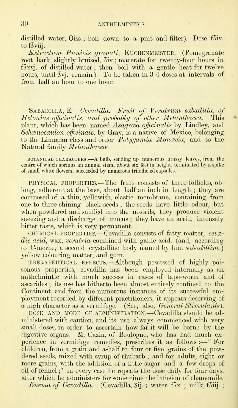 distilled water, Oiss.; boil down to a pint and filter). Dose f^iv. to f^viij. Extractum Pimicis grmudi, Kuchenmeister, (Pomegranate root bark, slightly bruised, ?iv.; macerate for twenty-four hours in f^xyj. of distilled water; then boil with a gentle heat for twelve hours, until ^yj. remain.) To be taken in 3-4 doses at intervals of from half an hour to one hour. Sabadilla, E. Cevadilla. Fruit of Veratrum sahadilla, of Helonias officinalis, and probably of other Melanthacem. This plant, which has been named Asagrcea officinalis by Lindley, and Schoinocaulon officinale, by Gray, is a native of Mexico, belonging to the Linnsean class and order Polygamia Monmcia, and to the Natural family Melanthacece. BOTANICAL CHAKACTERS.—A bulb, Sending up numerous grassy leaves, from the centre of which springs an annual stem, about six feet in height, terminated by a spike of small white flowers, succeeded by numerous trifollicled capsules. PHYSICAL PROPERTIES.—The fruit consists of three follicles, ob- long, adherent at the base, about half an inch in length ; they are composed of a thin, yellowish, elastic membrane, containing from one to three shining black seeds ; the seeds have little odour, but when powdered and snuffed into the nostrils, they produce violent sneezing and a discharge of mucus ; they have an acrid, intensely bitter taste, which is very permanent. CHEMICAL PROPERTIES.—Cevadilla consists of fatty matter, ceva- dic acid, wax, veratria combined with gallic acid, (and, according to Couerbe, a second crystalline body named by him sabadilline,) yellow colouring matter, and gum. THERAPEUTICAL EFFECTS.—Although possessed of highly poi- sonous properties, cevadilla has been employed internally as an anthelmintic with much success in cases of tape-worm and of ascarides ; its use has hitherto been almost entirely confined to the Continent, and from the numerous instances of its successful em- ployment recorded by different practitioners, it appears deserving of a high character as a vermifuge. (See, also. General Stimulants). DOSE AND MODE OF ADMINISTRATION.—Cevadilla should be ad- ministered with caution, and its use always commenced with very small doses, in order to ascertain how far it will be borne by the digestive organs. M. Cazin, of Boulogne, who has had much ex- perience in vermifuge remedies, prescribes it as follows :— For children, from a grain and a-half to four or five grains of the pow- dered seeds, mixed with syrup of rhubarb ; and for adults, eight or more grains, with the addition of a little sugar and a few drops of oil of fennelin every case he repeats the dose daily for four days, after which he administers for some time the infusion of chamomile. Enema of Cevadilla. (Cevadilla, 5ij. ; water, fox. ; milk, f.^iij. ;