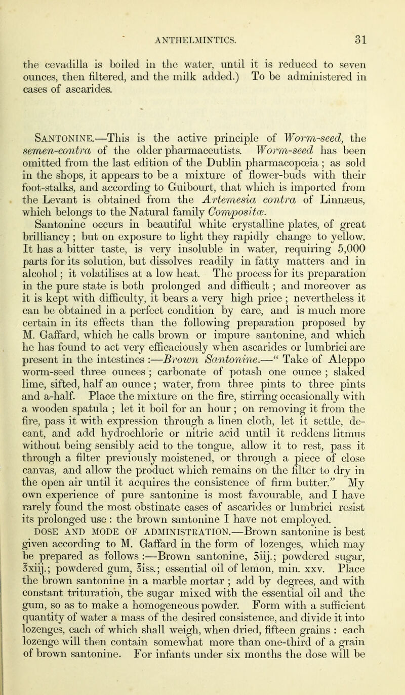 the cevadilla is boiled in the water, until it is reduced to seven ounces, then filtered, and the milk added.) To be administered in cases of ascarides. Santonine.—This is the active principle of Wo7'm-seed, the semen-contm of the older pharmaceutists. Worm-seed has been omitted from the last edition of the Dublin pharmacopoeia ; as sold in the shops, it appears to be a mixture of flower-buds with their foot-stalks, and according to Guibourt, that which is imported from the Levant is obtained from the Artemesia contra of Linnaeus, which belongs to the Natural family Compositcc. Santonine occurs in beautiful white crystalline plates, of great brilliancy ; but on exposure to light they rapidly change to yellow. It has a bitter taste, is very insoluble in water, requiring 5,000 parts for its solution, but dissolves readily in fatty matters and in alcohol; it volatilises at a low heat. The process for its preparation in the pure state is both prolonged and difficult; and moreover as it is kept with difficulty, it bears a very high price ; nevertheless it can be obtained in a perfect condition by care, and is much more certain in its effects than the following preparation proposed by M. Gaffard, which he calls brown or impure santonine, and which he has found to act very efficaciously when ascarides or lumbrici are present in the intestines :—Brown Santonine.— Take of Aleppo worm-seed three ounces ; carbonate of potash one ounce ; slaked lime, sifted, half an ounce; water, from three pints to three pints and a-half. Place the mixture on the fire, stirring occasionally with a wooden spatula ; let it boil for an hour ; on removing it from the fire, pass it with expression through a linen cloth, let it settle, de- cant, and add hydrochloric or nitric acid until it reddens litmus without being sensibly acid to the tongue, allow it to rest, pass it through a filter previously moistened, or through a piece of close canvas, and allow the product which remains on the filter to dry in the open air until it acquires the consistence of firm butter.' My own experience of pure santonine is most favourable, and I have rarely found the most obstinate cases of ascarides or lumbrici resist its prolonged use : the brown santonine I have not employed. DOSE AND MODE OF ADMINISTRATION.—Browm santonine is best given according to M. Gaffard in the form of lozenges, which may be prepared as follows :—Brown santonine, 5iij.; powdered sugar, Sxiij.; powdered gum, ^iss.; essential oil of lemon, min. xxv. Place the brown santonine in a marble mortar ; add by degrees, and with constant trituration, the sugar mixed with the essential oil and the gum, so as to make a homogeneous powder. Form with a sufficient quantity of water a mass of the desired consistence, and divide it into lozenges, each of which shall weigh, when dried, fifteen grains : each lozenge will then contain somewhat more than one-third of a grain of brown santonine. For infants under six months the dose will be
