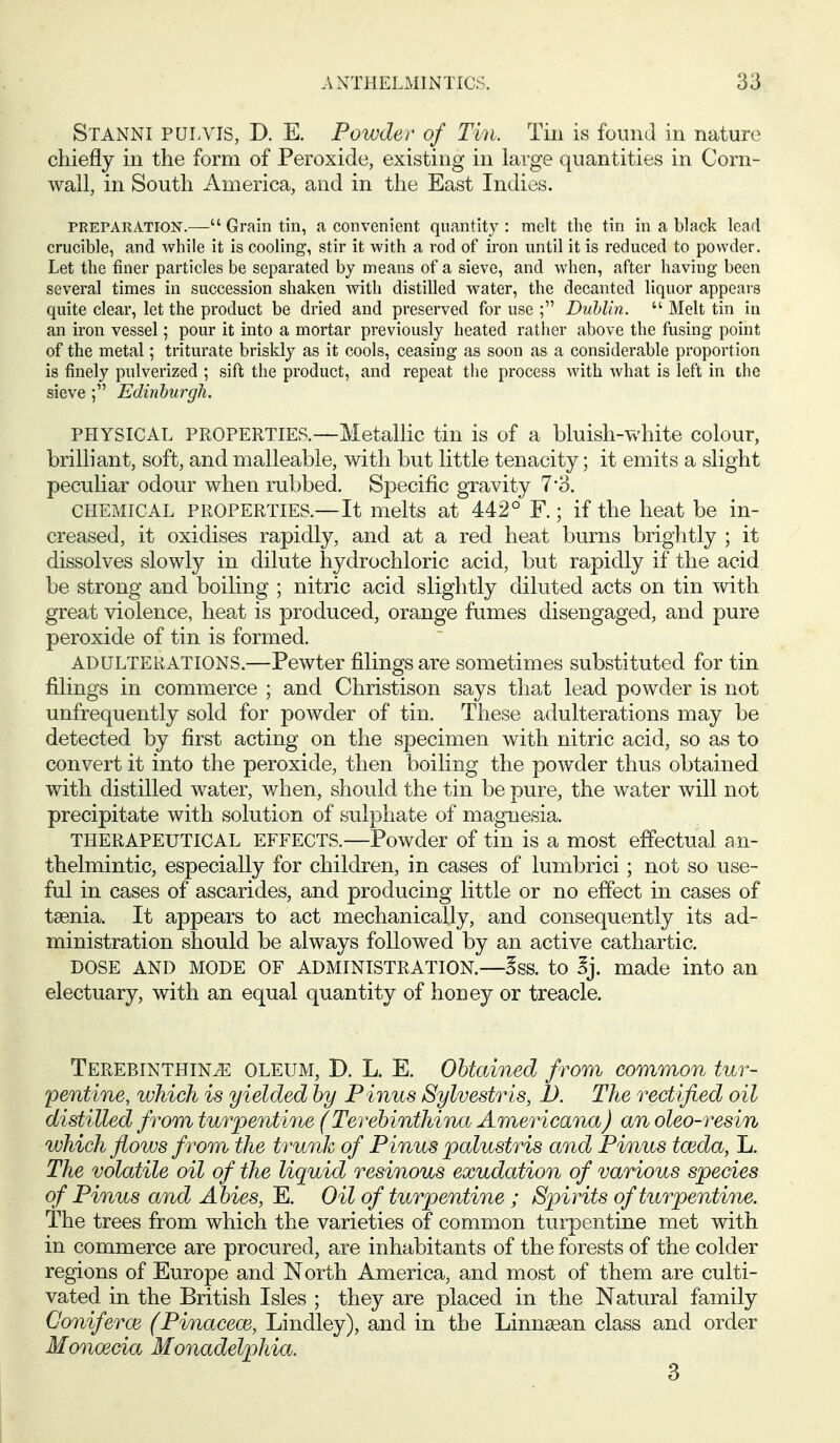 Stanni PULVIS, D. E. Powder of Tin. Tin is found in nature chiefly in the form of Peroxide, existing in large quantities in Corn- wall, in South America, and in the East Indies. PREPARATioisr.— Grain tin, a convenient quantity : melt the tin in a black lead crucible, and while it is cooling, stir it with a rod of iron until it is reduced to powder. Let the finer particles be separated by means of a sieve, and when, after having been several times in succession shaken with distilled water, the decanted liquor appears quite clear, let the product be dried and preserved for use ; Dublin.  Melt tin in an iron vessel; pour it into a mortar previously heated rather above the fusing point of the metal; triturate briskly as it cools, ceasing as soon as a considerable proportion is finely pulverized ; sift the product, and repeat the process with what is left in the sieve Edinburgh. PHYSICAL PROPERTIES.—Metallic tin is of a bluish-white colour, brilliant, soft, and malleable, with but little tenacity; it emits a slight peculiar odour when rubbed. Specific gravity 7-3. CHEMICAL PROPERTIES.—It melts at 442° F.; if the heat be in- creased, it oxidises rapidly, and at a red heat burns brightly ; it dissolves slowly in dilute hydrochloric acid, but rapidly if the acid be strong and boiling ; nitric acid slightly diluted acts on tin \dth great violence, heat is produced, orange fumes disengaged, and pure peroxide of tin is formed. ADULTERATIONS.—Pewter filings are sometimes substituted for tin filings in commerce ; and Christison says that lead powder is not unfrequently sold for powder of tin. These adulterations may be detected by first acting on the specimen with nitric acid, so as to convert it into the peroxide, then boiling the powder thus obtained with distilled water, when, should the tin be pure, the water will not precipitate with solution of sulphate of magnesia. THERAPEUTICAL EFFECTS.—Powder of tin is a most effectual an- thelmintic, especially for children, in cases of lumbrici; not so use- ful in cases of ascarides, and producing little or no effect in cases of tsenia. It appears to act mechanically, and consequently its ad- ministration should be always followed by an active cathartic. DOSE AND MODE OF ADMINISTRATION.—5ss. to 5j. made into an electuary, with an equal quantity of honey or treacle. TEREBiNTHiNiE OLEUM, D. L. E. Obtained from common tur- pentine, which is yielded by Pinus Sylvestris, 1). The rectified oil distilled from turpentine (Terebimihina Americana) anoleo-resin which flows from the trunk of Pinus palustris and Pinus tceda, L. The volatile oil of the liquid resinous exudation of various species of Pinus and Abies, E. Oil of turpentine ; Spirits of turpentine. The trees from which the varieties of common turpentine met with in commerce are procured, are inhabitants of the forests of the colder regions of Europe and North America, and most of them are culti- vated in the British Isles ; they are placed in the Natural family Conifer03 (Pinacece, Lindley), and in the Linnsean class and order Monoecia Monadelphia.
