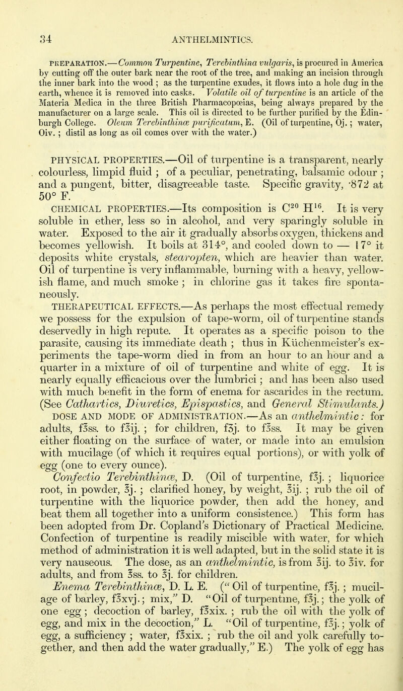 PKEPAEATION.— Commoii Turpentine^ Terehinthina vulgaris^ is pvocnred in America by cutting off the outer bark near the root of the tree, and making an incision through the inner bark into the wood ; as the turpentine exudes, it flows into a hole dug in the earth, whence it is removed into casks. Volatile oil of turpentine is an article of the Materia Medica in the three British Pharmacopoeias, being always prepared by the manufacturer on a large scale. This oil is directed to be further purified by the Edin- burgh College. Oleum Terelnnthinoe, purificutum^^. (Oil of turpentine, Oj.; water, Oiv. ; distil as long as oil comes over with the water.) PHYSICAL PROPERTIES.—Oil of turpentine is a transparent, nearly colourless, limpid fluid ; of a peculiar, penetrating, balsamic odour ; and a pungent, bitter, disagreeable taste. Specific gravity, '872 at 50° F. CHEMICAL PROPERTIES.—Its composition is H^^. It is very soluble in ether, less so in alcohol, and very sparingly soluble in water. Exposed to the air it gradually absorbs oxygen, thickens and becomes yellowish. It boils at 314°, and cooled down to — 17° it deposits white crystals, stearopten, which are heavier than water. Oil of turpentine is very inflammable, burning with a heavy, yellow- ish flame, and much smoke ; in chlorine gas it takes fire sponta- neously. THERAPEUTICAL EFFECTS.—As perhaps the most effectual remedy we possess for the expulsion of tape-worm, oil of turpentine stands deservedly in high repute. It operates as a specific poison to the parasite, causing its immediate death ; thus in Kiichenmeister's ex- periments the tape-worm died in from an hour to an hour and a quarter in a mixture of oil of turpentine and white of egg. It is nearly equally efficacious over the lumbrici; and has been also used with much benefit in the form of enema for ascarides in the rectum. (See Cathartics, Diuretics, Epispastics, and General Stimulants.) DOSE AND MODE OF ADMINISTRATION.—As an anthelmintic: for adults, f^ss. to f^ij. ; for children, f3j. to f^ss. It may be given either floating on the surface of water, or made into an emulsion with mucilage (of which it requires equal portions), or with yolk of egg (one to every ounce). Confectio Terebinthinm, D. (Oil of turpentine, f^j. ; liquorice root, in powder, 3j. ; clarified honey, by weight, 5ij. ; rub the oil of turpentine with the liquorice powder, then add the honey, and beat them all together into a uniform consistence.) This form has been adopted from Dr. Copland's Dictionary of Practical Medicine. Confection of turpentine is readily miscible with water, for which method of administration it is well adapted, but in the solid state it is very nauseous. The dose, as an anthelmintic, is from Sij. to Siv. for adults, and from Sss. to Sj. for children. Enema Terehinthince, D. L. E. ( Oil of turpentine, f^j. ; mucil- age of barley, f^xvj.; mix, D. Oil of turpentme, f^j.; the yolk of one egg; decoction of barley, fSxix. ; rub the oil with the yolk of egg, and mix in the decoction,'' L. Oil of turpentine, f^j.; yolk of egg, a sufliciency ; water, f^xix. ; rub the oil and yolk carefully to- gether, and then add the water gradually, E.) The yolk of egg has