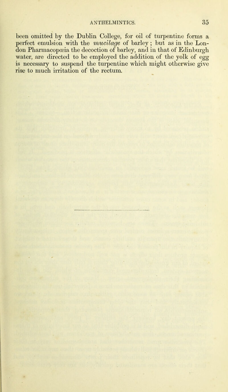 been omitted by the Dublin College, for oil of turpentine forms a perfect emulsion with the mucilage of barley; but as in the Lon- don Pharmacopoeia the decoction of barley, and in that of Edinburgh water, are directed to be employed the addition of the yolk of egg is necessary to suspend the turpentine which might otherwise give rise to much irritation of the rectum.