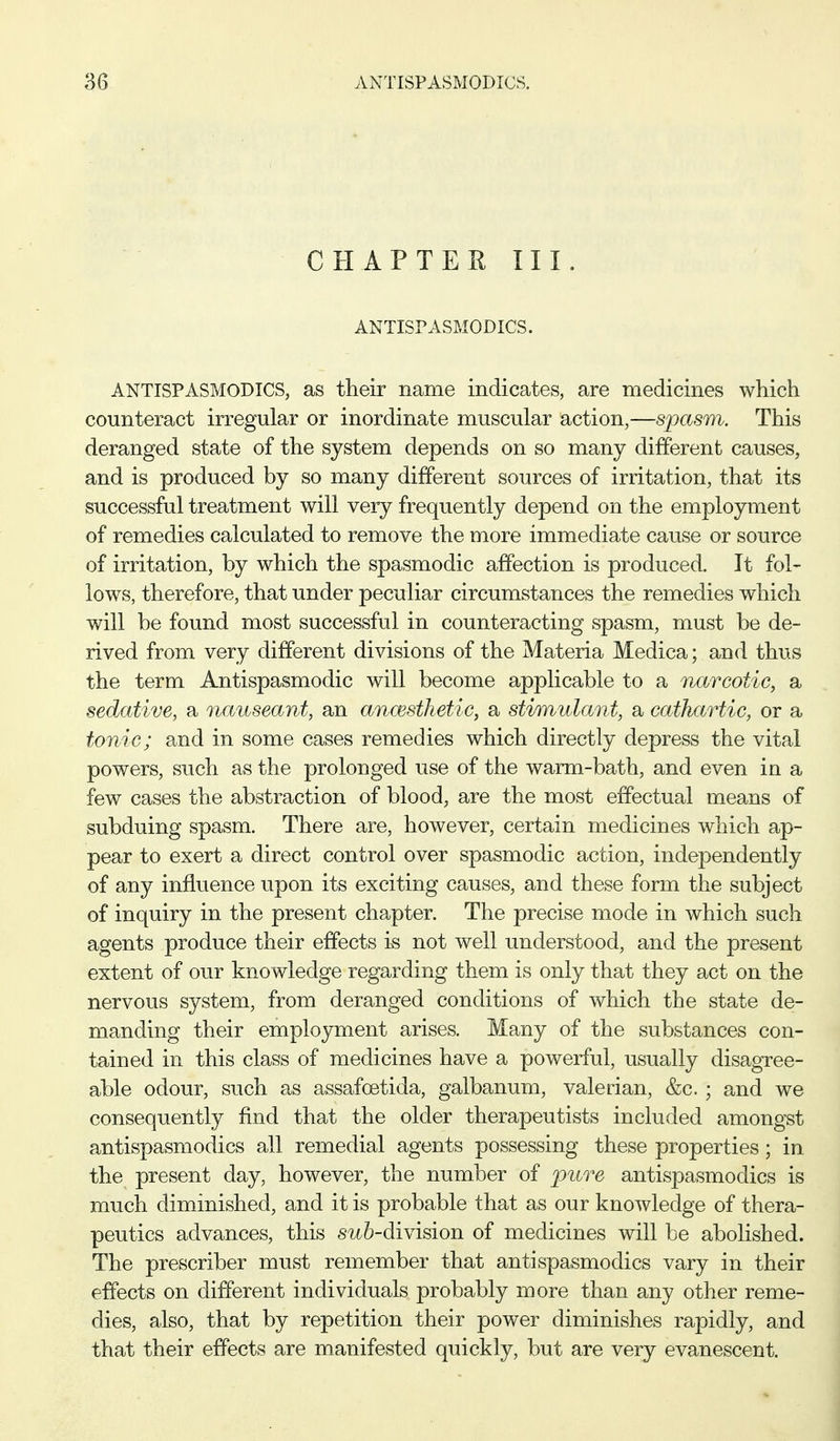 CHAP TEE III. ANTISPASMODICS. ANTISPASMODICS, as their name indicates, are medicines which counteract irregular or inordinate muscular action,—spasm. This deranged state of the system depends on so many different causes, and is produced by so many different sources of irritation, that its successful treatment will very frequently depend on the employment of remedies calculated to remove the more immediate cause or source of irritation, by which the spasmodic affection is produced. It fol- lows, therefore, that under peculiar circumstances the remedies which will be found most successful in counteracting spasm, must be de- rived from very different divisions of the Materia Medica; and thus the term Antispasmodic will become applicable to a narcotic, a sedative, a nauseant, an ancesthetic, a stimulant, a cathartic, or a tonic; and in some cases remedies which directly depress the vital powers, such as the prolonged use of the warm-bath, and even in a few cases the abstraction of blood, are the most effectual means of subduing spasm. There are, however, certain medicines which ap- pear to exert a direct control over spasmodic action, independently of any influence upon its exciting causes, and these form the subject of inquiry in the present chapter. The precise mode in which such agents produce their effects is not well understood, and the present extent of our knowledge regarding them is only that they act on the nervous system, from deranged conditions of which the state de- manding their employment arises. Many of the substances con- tained in this class of medicines have a powerful, usually disagree- able odour, such as assafoetida, galbanum, valerian, &c.; and we consequently find that the older therapeutists included amongst antispasmodics all remedial agents possessing these properties; in the present day, however, the number of iiiire antispasmodics is much diminished, and it is probable that as our knowledge of thera- peutics advances, this su6-division of medicines will be abolished. The prescriber must remember that antispasmodics vary in their effects on different individuals probably more than any other reme- dies, also, that by repetition their power diminishes rapidly, and that their effects are manifested quickly, but are very evanescent.