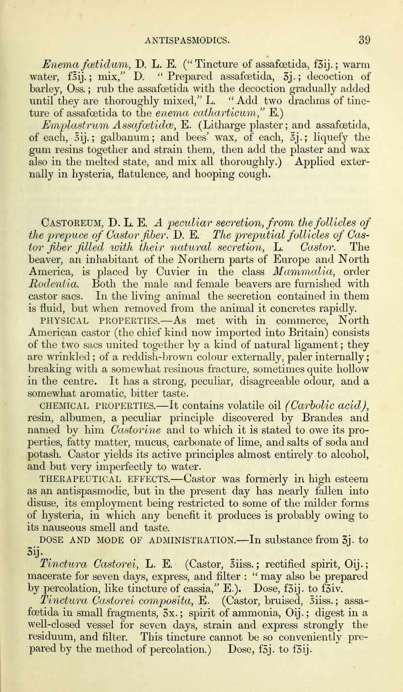 Enema foetidum, D. L. E. ( Tincture of assafoetida, fSij.; warm water, fBij.; mix/' D. Prepared assafoetida, 3j.; decoction of barley, Oss.; rub the assafoetida with the decoction gradually added until they are thoroughly mixed,'' L.  Add two drachms of tinc- ture of assafoetida to the enema caikarticumE.) Emplastrum Assafoetidw, E. (Litharge jolaster; and assafoetida, of each, Sij.; galbanum; and bees' wax, of each, liquefy the gum resins together and strain them, then add the plaster and wax also in the melted state, and mix all thoroughly.) Applied exter- nally in hysteria, flatulence, and hooping cough. Castoreum, D. L. E. a peculiar secretion, from the follicles of the prepu ce of Castor fiber. D. E, The preputial follicles of Cas- tor fiber filled with their natural secretion, L. Castor. The beaver, an inhabitant of the Northern parts of Europe and North America, is placed by Cuvier in the class Mammalia, order Rodentia. Both the male and female beavers are furnished with castor sacs. In the living animal the secretion contained in them is fluid, but when removed from the animal it concretes rapidly. PHYSICAL PROPERTIES.—As met with in commerce. North American castor (the chief kind now imported into Britain) consists of the two sacs united together by a kind of natural ligament; they are winkled; of a reddish-brown colour externally, paler internally; breaking with a somewhat resinous fracture, sometimes quite hollow in the centre. It has a strong, peculiar, disagreeable odour, and a somewhat aromatic, bitter taste. CHEMICAL PROPERTIES.—It contains volatile oil (Carbolic acid), resin, albumen, a peculiar principle discovered by Brandos and named by him Castorine and to which it is stated to owe its pro- perties, fatty matter, mucus, carbonate of lime, and salts of soda and potash. Castor yields its active principles almost entirely to alcohol, and but very imperfectly to water. THERAPEUTICAL EFFECTS.—Castor was formerly in high esteem as an antispasmodic, but in the present day has nearly fallen into disuse, its employment being restricted to some of the milder forms of hysteria, in which any benefit it produces is probably owing to its nauseous smell and taste. DOSE AND MODE OF ADMINISTRATION.—In substance from 3j • to Tinctura Castorei, L. E. (Castor, oiiss.; rectified spirit, Oij.; macera.te for seven days, express, and filter :  may also be prepared by percolation, like tincture of cassia, E.). Dose, fSij. to fSiv. Tinctura Castorei composita, E. (Castor, bruised, Siiss.; assa- foetida in small fragments, 5x.; spirit of ammonia, Oij.; digest in a well-closed vessel for seven days, strain and express strongly the residuum, and filter. This tincture cannot be so conveniently pre- pared by the method of percolation.) Dose, f5j. to fSij.