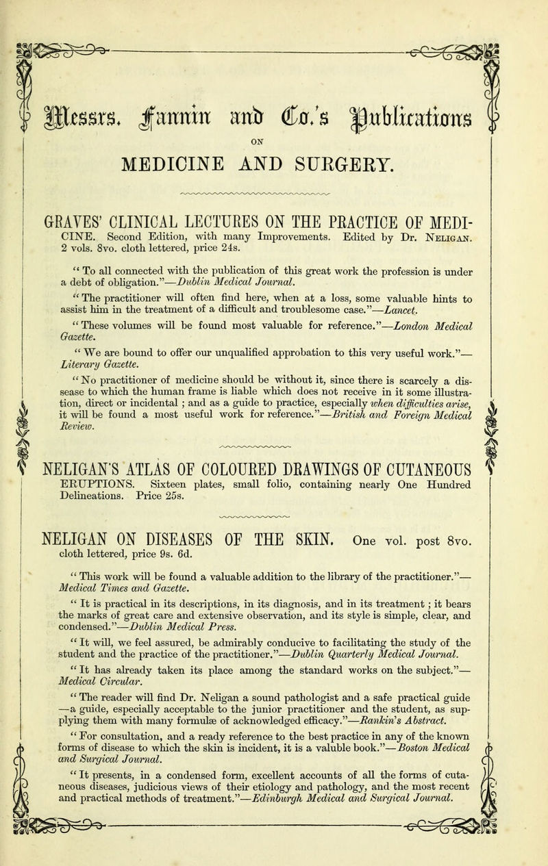 m^^^^s^ -s^^ I P^ssrs. Jfanran uxib €o,'b ^nhlmtmxB ON MEDICINE AND SUKGERY. GRAVES' CLINICAL LECTURES ON THE PEACTICE OF MEM- CINE. Second Edition, with many Improvements. Edited by Dr. Neligan. 2 vols, 8vo. cloth lettered, price 24s.  To all connected with the publication of this great work the profession is under a debt of obligation.—Dublin Medical Journal.  The practitioner will often find here, when at a loss, some valuable hints to assist him in the treatment of a difficult and troublesome case.—Lancet.  These volimaes will be found most valuable for reference.—London Medical Gazette.  We are bound to offer our unqualified approbation to this very useful work.— Literary Gazette. No practitioner of medicine should be without it, since there is scarcely a dis- sease to which the human frame is liable which does not receive in it some illustra- tion, direct or incidental ; and as a guide to practice, especially when difficidties arise, it will be found a most useful work for reference.—British and Foreign Medical Review. ) NELIGAN'S ATLAS OF COLOUEED DEAWINGS OF CUTANEOUS ERUPTIONS. Sixteen plates, small folio, containing nearly One Himdred Delineations. Price 25s. NELIGAN ON DISEASES OF THE SKIN. One vol. post 8vo. cloth lettered, price 9s. 6d.  Tliis work wiU be found a valuable addition to the library of the practitioner.— Medical Times and Gazette.  It is practical in its descriptions, in its diagnosis, and in its treatment; it bears the marks of great care and extensive observation, and its style is simple, clear, and condensed.—Dublin Medical Press.  It wiU, we feel assured, be admirably conducive to facilitating the study of the student and the practice of the practitioner.—DiMin Quarterly Medical Journal.  It has already taken its place among the standard works on the subject.— Medical Circular.  The reader wiU find Dr. Nehgan a sound pathologist and a safe practical guide —a guide, especially acceptable to the junior practitioner and the student, as sup- pl3dng them with many formulae of acknowledged efficacy.—nankin's Abstract.  For consultation, and a ready reference to the best practice in any of the known forms of disease to which the skin is incident, it is a valuble book,—Boston Medical and Surgical Journal.  It presents, in a condensed form, excellent accounts of all the forms of cuta- neous diseases, judicious views of their etiology and pathology, and the most recent and practical methods of treatment,—Bdinburgh Medical and Surgical Journal.