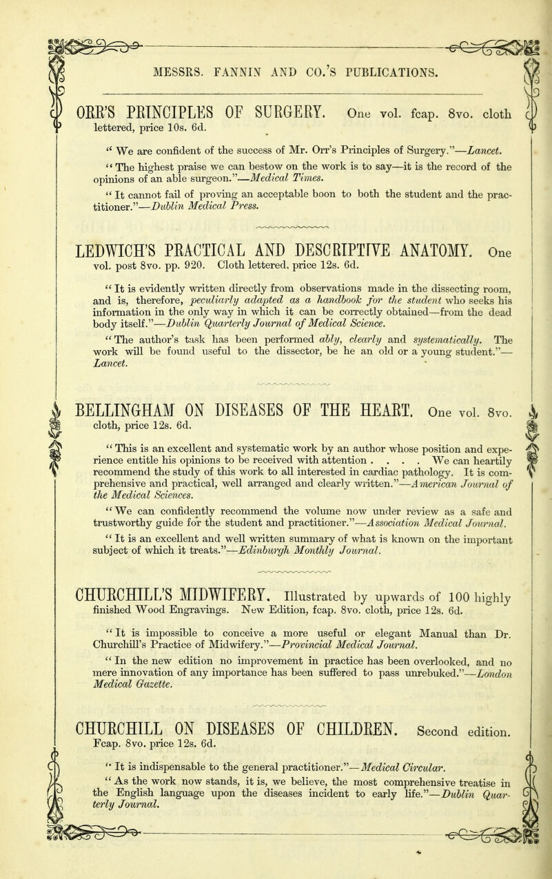 -^e^g^i K MESSES. FANNIN AND CO.'S PUBLICATIONS. | 'i OEE'S PETNCIPLES OF SURGERY. One vol. fcap. 8vo. doth lettered, price 10s. 6d.  We are confident of the success of Mr. Orr's Principles of Surgery.—Lancet.  The highest praise we can bestow on the work is to say—it is the record of the opinions of an able avLYgeon.—Medical Times.  It cannot fail of proving an acceptable boon to both the student and the prac- titioner.—Dublin Medical Press. LEDWICH'S PRACTICAL AND DESCRIPTFYE ANATOMY. One vol. post 8vo. pp. 920. Cloth lettered, price 12s. 6d.  It is evidently written directly from observations made in the dissecting room, and is, therefore, peculiarly adapted as a handbook for the student who seeks his information in the only way in which it can be correctly obtained—from the dead body itself.—Dublin Quarterly Jowrnal of Medical Science. The author's task has been performed ably, clearly and systematically. The work will be found useful to the dissector, be he an old or a young student.— Lancet. BELLINGHAM ON DISEASES OF THE HEART. One vol. Svo. cloth, price 12s. 6d.  This is an excellent and systematic work by an author whose position and expe- rience entitle his opinions to be received with attention .... We can heartily recommend the study of this work to aU interested in cardiac pathology. It is com- prehensive and practical, well arranged and clearly written.—Ainerican Journal of the Medical Sciences. We can confidently recommend the volume now under review as a safe and trustworthy guide for the student and practitioner.—Association Medical Journal.  It is an excellent and weU written summary of what is known on the important subject of which it treats.—Edinburgh Monthly Journal. CHURCHILL'S MIDWIFERY, illustrated by upwards of 100 highly finished Wood Engravings. New Edition, fcap. 8vo. cloth, price 12s. 6d. It is impossible to conceive a more usefiJ or elegant Manual than Dr. Churchill's Practice of Midwifery.—Provincial Medical Journal.  In the new edition no improvement in practice has been overlooked, and no mere innovation of any importance has been suffered to pass unrebuked.—London Medical Gazette. CHURCHILL ON DISEASES OF CHILDREN. Fcap. 8vo. price 12s. 6d. Second edition.  It is indispensable to the general practitioner.—ilfec^icct? Circular.  As the work now stands, it is, we believe, the most comprehensive treatise in the English language upon the diseases incident to early life.—Dublin Quar- terly Journal. ^^^^