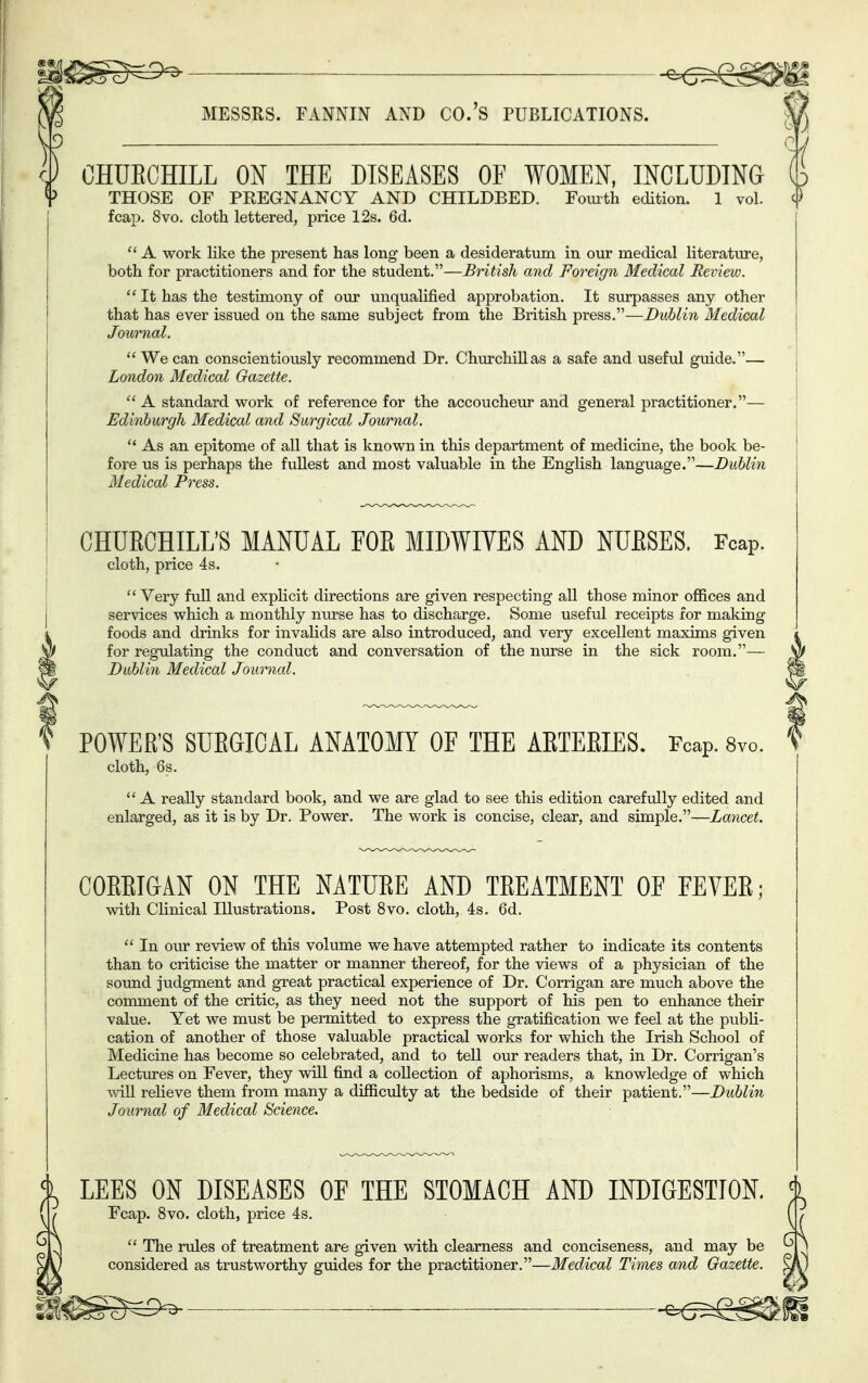 i^g^———^ — ^(z^m MESSRS. FANNIN AND CO.'S PUBLICATIONS. M py CHUECHILL ON THE DISEASES OF WOMEN, INCLUDING Up THOSE OF PREGNANCY AND CHILDBED. Fomth edition. 1 vol. c|) fcap. 8vo. cloth lettered, price 12s. 6d.  A work like the present has long been a desideratum in our medical literature, both for practitioners and for the student.—British and Foreign Medical Review.  It has the testimony of oiu- unqualified approbation. It surpasses any other that has ever issued on the same subject from the British press.—Dublin Medical Jmirnal.  We can conscientiously recommend Dr. Chvirchillas a safe and useful guide.— London Medical Gazette.  A standard v^ork of reference for the accoucheiu* and general practitioner.— Edinburgh Medical and Surgical Journal.  As an epitome of aU that is known in this department of medicine, the book be- fore us is perhaps the fullest and most valuable in the English language.—Dublin Medical Press. CHURCHILL'S MANUAL FOE MIDWIYES AND NUESES. Fcap. cloth, price 4s. Very full and explicit directions are given respecting all those minor offices and services which a monthly nurse has to discharge. Some useful receipts for making foods and drinks for invahds are also introduced, and very excellent maxims given for regulating the conduct and conversation of the nurse in the sick room.— Dublin Medical Journal. POWER'S SUEGICAL ANATOMY OF THE AETEEIES. Fcap. 8vo. S cloth, 6s.  A really standard book, and we are glad to see this edition carefidly edited and enlarged, as it is by Dr. Power. The work is concise, clear, and simple.—Lancet. COEEIGAN ON THE NATUEE AND TEEATMENT OF FEYEE; with Clinical Illustrations. Post 8vo. cloth, 4s. 6d.  In our review of this volume we have attempted rather to indicate its contents than to criticise the matter or manner thereof, for the views of a physician of the sound judgment and great practical experience of Dr. Corrigan are much above the comment of the critic, as they need not the support of his pen to enhance their value. Yet we must be permitted to express the gratification we feel at the publi- cation of another of those valuable practical works for which the Irish School of Medicine has become so celebrated, and to tell our readers that, in Dr. Corrigan's Lectiires on Fever, they will find a collection of aphorisms, a knowledge of which ■will relieve them from many a difficxilty at the bedside of their patient.—Dublin Journal of Medical Science. % LEES ON DISEASES OF THE STOMACH AND INDIGESTION. % ( / Fcap. 8vo. cloth, price 4s. f / ^  The rules of treatment are given with clearness and conciseness, and may be ) considered as trustworthy guides for the practitioner.—Medical Times and Gazette. i^s^ ^ -^^som