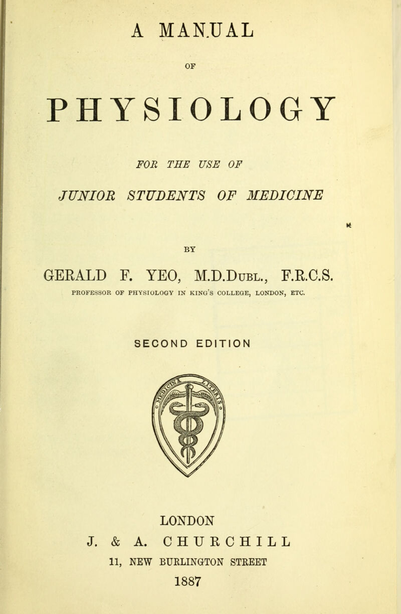 OF PHYSIOLOGY FOB TEE USE OF JUNIOR STUDENTS OF MEDICINE GERALD F. YEO, M.D.Dubl., F.R.C.S. PROFESSOR OF PHYSIOLOGY IN KING'S COLLEGE, LONDON, ETC. SECOND EDITION LONDON J. & A. CHUECHILL 11, NEW BURLINGTON STREET 1887
