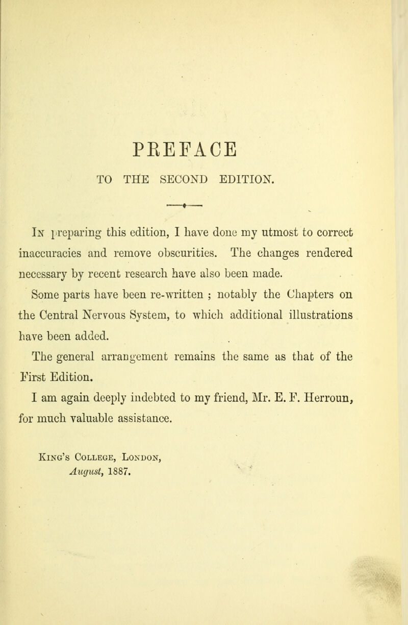 TO THE SECOND EDITION. In }preparing this edition, I have done my utmost to correct inaccuracies and remove obscurities. The changes rendered necessary by recent research have also been made. Some parts have been re-written ; notably the Chapters on the Central Nervous System, to which additional illustrations have been added. The general arraugement remains the same as that of the First Edition. I am again deeply indebted to my friend, Mr. E. F. Herroun, for much valuable assistance. King's College, London, Augustf 1887.