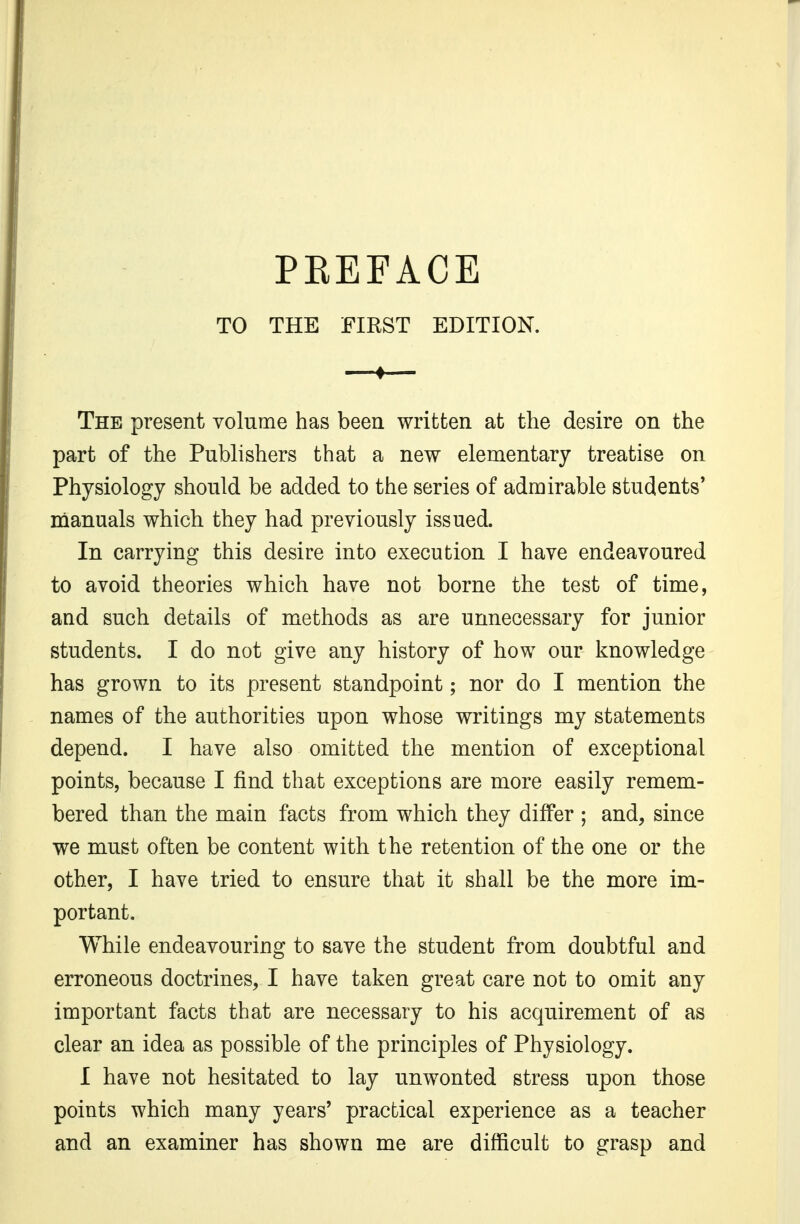 TO THE FIRST EDITION. ♦ The present volume has been written at the desire on the part of the Publishers that a new elementary treatise on Physiology should be added to the series of admirable students' manuals which they had previously issued. In carrying this desire into execution I have endeavoured to avoid theories which have not borne the test of time, and such details of methods as are unnecessary for junior students. I do not give any history of how our knowledge has grown to its present standpoint; nor do I mention the names of the authorities upon whose writings my statements depend. I have also omitted the mention of exceptional points, because I find that exceptions are more easily remem- bered than the main facts from which they differ ; and, since we must often be content with the retention of the one or the other, I have tried to ensure that it shall be the more im- portant. While endeavouring to save the student from doubtful and erroneous doctrines, I have taken great care not to omit any important facts that are necessary to his acquirement of as clear an idea as possible of the principles of Physiology. I have not hesitated to lay unwonted stress upon those points which many years' practical experience as a teacher and an examiner has shown me are difficult to grasp and
