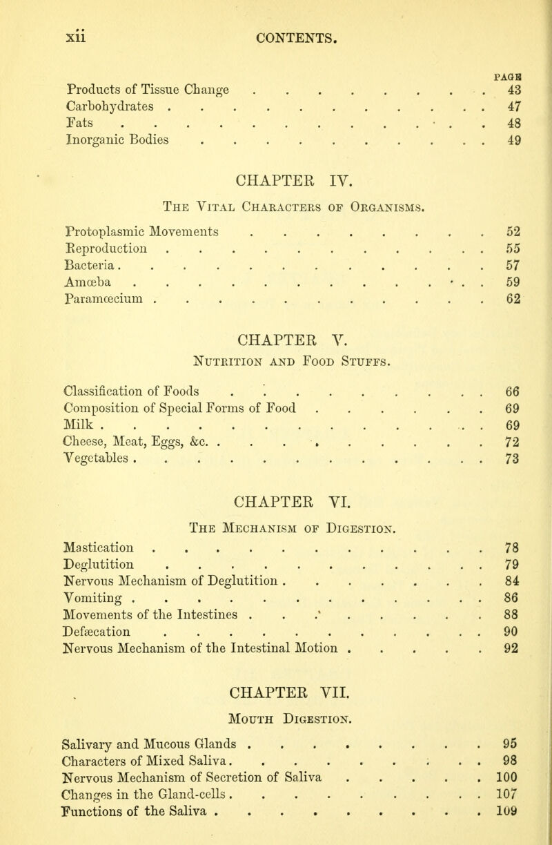 PAGB Products of Tissue Change . . . . . . . . 43 Carbohydrates ........... 47 Fats ............. 48 Inorganic Bodies 49 CHAPTER lY. The Vital Characters of Organisms. Protoplasmic Movements ........ 52 Eeproduction ........... 55 Bacteria... .... ..... 57 Amoeba . . . . . . . . . . • . . 59 Paramcecium 62 CHAPTER Y. Nutrition and Food Stuffs. Classification of Foods ......... 66 Composition of Special Forms of Food . . . . . .69 Milk 69 Cheese, Meat, Eggs, &c. . . 72 Vegetables 73 CHAPTER YI. The Mechanism of Digestion. Mastication 78 Deglutition 79 Nervous Mechanism of Deglutition ....... 84 Vomiting 86 Movements of the Intestines . . . . . . .88 Defaecation ........... 90 Nervous Mechanism of the Intestinal Motion ..... 92 CHAPTER YII. Mouth Digestion. Salivary and Mucous Glands 95 Characters of Mixed Saliva 98 Nervous Mechanism of Secretion of Saliva 100 Changes in the Gland-cells 107 Functions of the Saliva 109