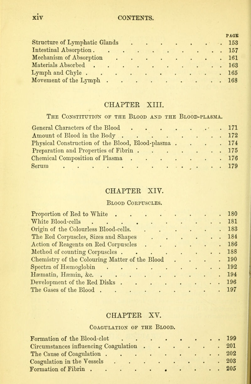 PAGE Structure of Lymphatic Glands .153 Intestinal Absorption. . . 157 Mechanism of Absorption 161 Materials Absorbed . 163 Lymph and Chyle .......... 165 Movement of the Ljnnph 168 CHAPTER XIIL The Constitution of the Blood and the Blood-plasma. General Characters of the Blood . . . . . . • . 171 Amount of Blood in the Body . . . . . . . . 172 Physical Construction of the Blood, Blood-plasma . . . .174 Preparation and Properties of Fibrin . . . . . . . 175 Chemical Composition of Plasma 176 Serum • • . • . . 179 CHAPTER XIV. Blood Coepuscles. Proportion of Red to White . . . . . . . .180 White Blood-cells 181 Origin of the Colourless Blood-cells. . . .... 183 The Red Corpuscles, Sizes and Shapes 184 Action of Reagents on Red Corpuscles ...... 186 Method of counting Corpuscles 188 Chemistry of the Colouring Matter of the Blood .... 190 Spectra of Haemoglobin 192 Hsematin, Haemin, &c. ......... 194 Development of the Red Disks 196 The Gases of the Blood 197 CHAPTER XV. Coagulation of the Blood. Formation of the Blood-clot 199 Circumstances influencing Coagulation 201 The Cause of Coagulation 202 Coagulation in the Vessels 203 Formation of Fibrin 205