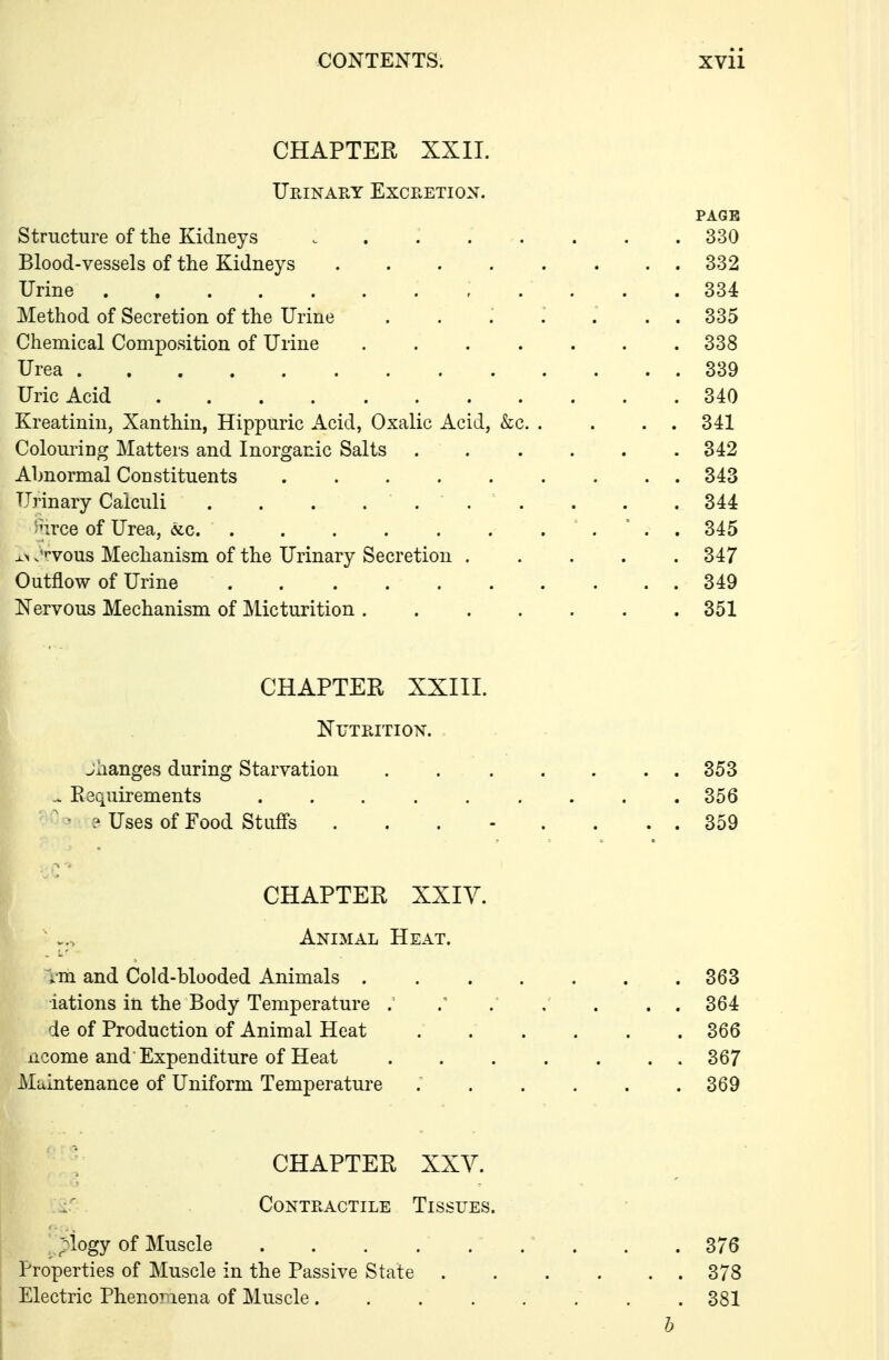 CHAPTER XXII. Urinary Excretion. PAGE Structure of the Kidneys ........ 330 Blood-vessels of the Kidneys 332 Urine , .... 334 Method of Secretion of the Urine ....... 335 Chemical Composition of Urine 338 Urea 339 Uric Acid 340 Kreatinin, Xanthin, Hippuric Acid, Oxalic Acid, &c. . . . . 341 Colouring Matters and Inorganic Salts ...... 342 Abnormal Constituents 343 Urinary Calculi . . . . 344 fece of Urea, «,c  . . 345 x> .^f-vous Mechanism of the Urinary Secretion 347 Outflow of Urine 349 Nervous Mechanism of Micturition 351 CHAPTER XXIIL Nutrition. jiianges during Starvation . 353 ^ Requirements . . . . . . . . .356 ^ • ? Uses of Food Stufi's ........ 359 CHAPTER XXIY. ' Animal Heat. ^•m and Cold-blooded Animals 363 rations in the Body Temperature . . , . . . 364 de of Production of Animal Heat 366 iicome and Expenditure of Heat 367 Maintenance of Uniform Temperature ; 369 CHAPTER XXV. ^.^ Contractile Tissues. ;'^logy of Muscle . . . ... . . . 376 Properties of Muscle in the Passive State 378 Electric Phenomena of Muscle. . . . . . . .381 h