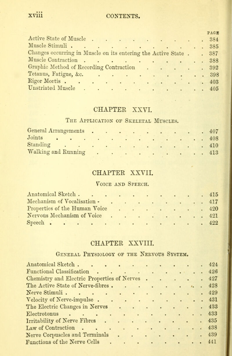 PAGE Active State of Muscle 384 Muscle Stimuli 385 Changes occurring in Muscle on its entering the Active State . .387 Muscle Contraction 388 Graphic Method of Recording Conti'action 392 Tetanus, Fatigue, ke. 398 Rigor Mortis  . . 403 Unstriated Muscle 405 CHAPTER XXVI. The Application of Skeletal Muscles. General Arrangements . . . . . . . . .407 Joints 408 Standing 410 Walking and Running 413 CHAPTER XXVII. V^oiCE AXD Speech. Anatomical Sketch . . . .415 Mechanism of Vocalisation - 417 Pro^ierties of the Human Voice ....... 420 Xervous Mechanism of Voice . 421 Speech 422 CHAPTER XXVIIL Genepal Physiology of the Xeetous System, Anatomical Sketch 424 Functional Classification 426 Chemistry and Electric Properties of Xerves ..... 427 The Active State of Xerve-libres 428 Nerve Stimuli 429 Velocity of Xerve-impulse 431 The Electric Changes in Xerves 433 Electrotonus 433 Irritability of Xerve Fibres 435 Law of Contraction .......... 438 I^erve Corpuscles and Terminals 439 Functions of the Xerve Cells 441