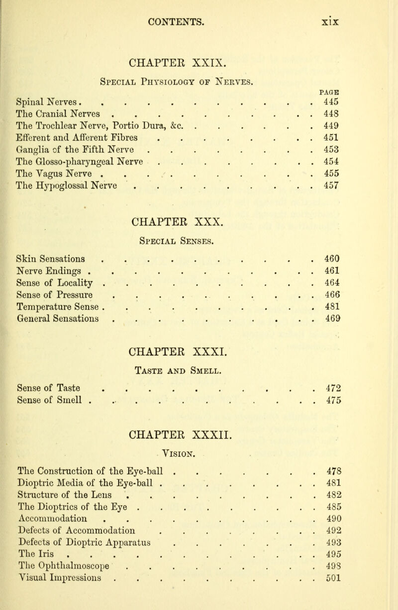 CHAPTER XXIX. Special Physiology of Nerves. PAGE Spinal Nerves 445 The Cranial Nerves ..448 The Trochlear Nerve, Portio Dura, &c. 449 Efferent and Afferent Fibres 451 Ganglia of the Fifth Nerve 453 The Glosso-pharyngeal Nerve . . 454 The Vagus Nerve 455 The Hypoglossal Nerve . 457 CHAPTER XXX. Special Senses. Skin Sensations 460 Nerve Endings 461 Sense of Locality . 464 Sense of Pressure . . . . 466 Temperature Sense 481 General Sensations 469 CHAPTER XXXI. Taste and Smell. Sense of Taste 472 Sense of Smell ............ 475 CHAPTER XXXII. Vision. The Construction of the Eye-ball 478 Dioptric Media of the Eye-ball 481 Structure of the Lens . 482 The Dioptrics of the Eye . . . 485 Accommodation 490 Defects of Accommodation 492 Defects of Dioptric Apparatus . . . . . . .493 The Iris . . 495 The Ophthalmoscope . .498 Visual Impressions 501
