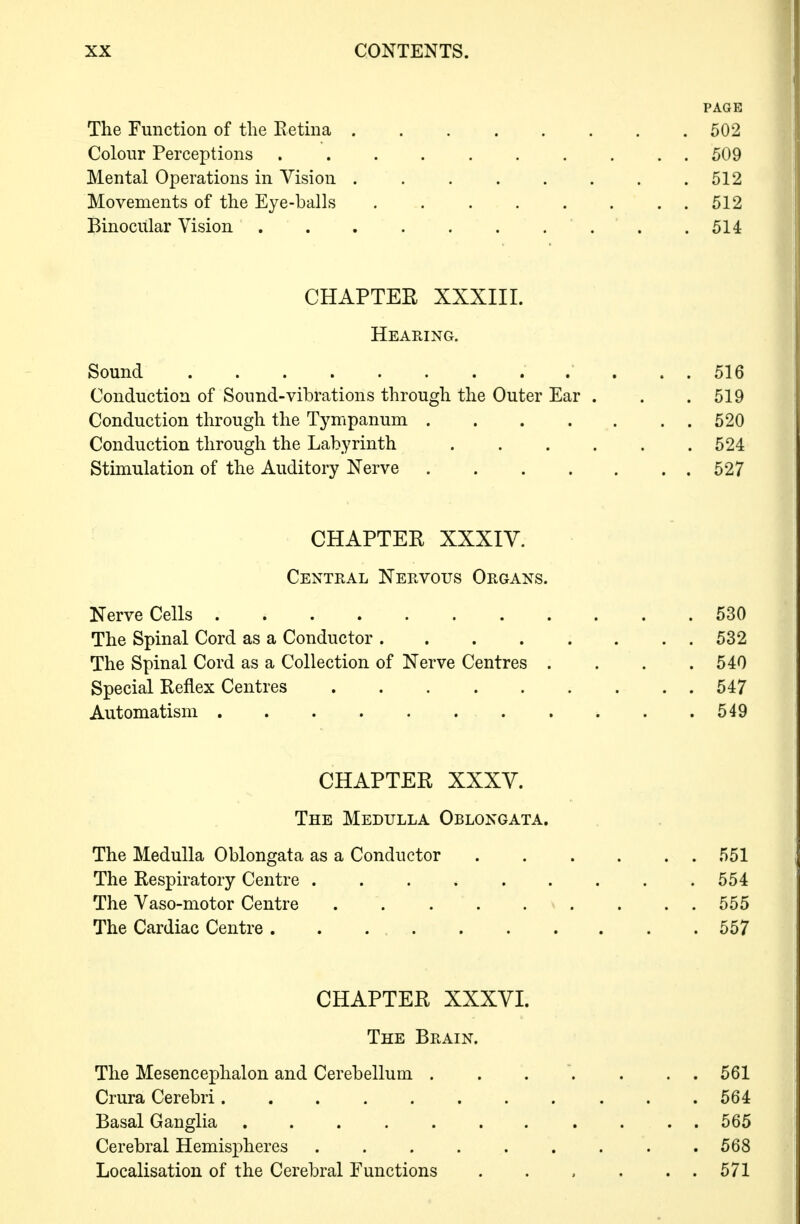 PAGE The Function of the Eetma 502 Colour Perceptions .......... 509 Mental Operations in Vision . . 512 Movements of the Eye-balls 512 Binocular Vision . .514 CHAPTER XXXIII. Hearing. Sound 516 Conduction of Sound-vibrations through the Outer Ear . . .519 Conduction through the Tympanum 520 Conduction through the Labyrinth . . . . . .524 Stimulation of the Auditory Nerve 527 CHAPTER XXXIV. Central Nervous Organs. Nerve Cells 530 The Spinal Cord as a Conductor. . . . . . . . 532 The Spinal Cord as a Collection of Nerve Centres . . . .540 Special Reflex Centres 547 Automatism 549 CHAPTER XXXV. The Medulla Oblongata. The Medulla Oblongata as a Conductor ...... 551 The Respiratory Centre . . . . . . . . .554 The Vaso-motor Centre . . . . . . . ..555 The Cardiac Centre . . 557 CHAPTER XXXVI. The Brain. The Mesencephalon and Cerebellum ....... 561 Crura Cerebri 564 Basal Ganglia ........... 565 Cerebral Hemisj^heres ......... 568 Localisation of the Cerebral Functions . . , . . . 571