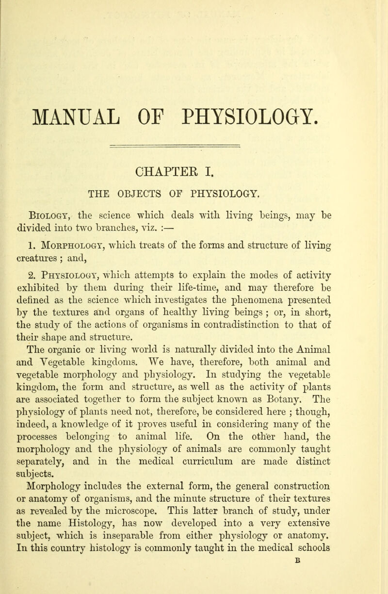 MANUAL OF PHYSIOLOGY. CHAPTER I. THE OBJECTS OF PHYSIOLOGY. Biology, the science wliicli deals with, living beings, may be divided into two branches, viz. :— 1. Morphology, which treats of the forms and structure of living creatures ; and, 2. Physiology, which attempts to explain the modes of activity exhibited by them during their life-time, and may therefore be defined as the science which investigates the phenomena presented by the textures and organs of healthy living beings ; or, in short, the study of the actions of organisms in contradistinction to that of their shape and structure. The organic or living world is naturally divided into the Animal and Vegetable kingdoms. We have, therefore, both animal and vegetable morphology and physiology. In studying the vegetable kingdom, the form and structure, as well as the activity of plants are associated together to form the subject known as Botany. The physiology of plants need not, therefore, be considered here ; though, indeed, a knowledge of it proves useful in considering many of the processes belonging to animal life. On the other hand, the morphology and the physiology of animals are commonly taught separately, and in the medical curriculum are made distinct subjects. Morphology includes the external form, the general construction or anatomy of organisms, and the minute structure of their textures as revealed by the microscope. This latter branch of study, under the name Histology, has now developed into a very extensive subject, which is inseparable from either physiology or anatomy. In this country histology is commonly taught in the medical schools