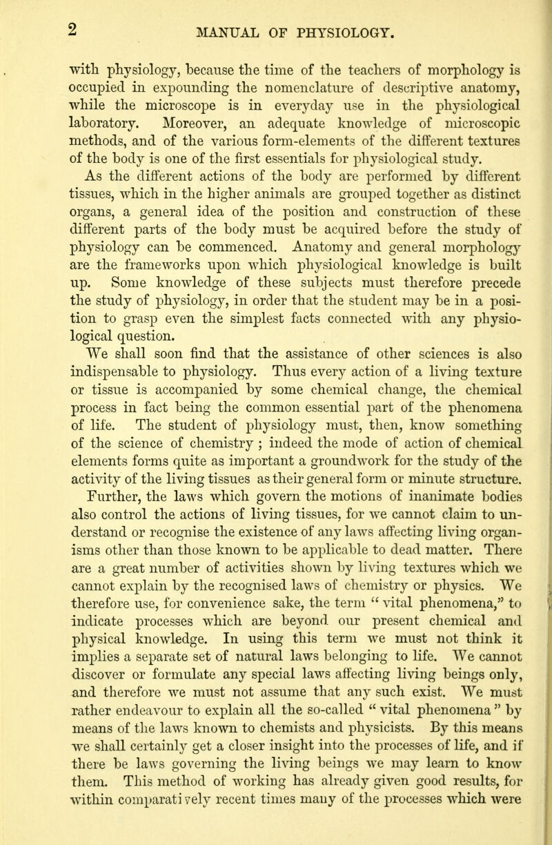 witli physiology, because the time of the teachers of morphology is occupied in expounding the nomenclature of descriptive anatomy, while the microscope is in everyday use in the physiological laboratory. Moreover, an adequate knowledge of microscopic methods, and of the various form-elements of the different textures of the body is one of the first essentials for physiological study. As the different actions of the body are performed by different tissues, which in the higher animals are grouped together as distinct organs, a general idea of the position and construction of these different parts of the body must be acquired before the study of physiology can be commenced. Anatomy and general morphology are the frameworks upon which physiological knowledge is built up. Some knowledge of these subjects must therefore precede the study of physiology, in order that the student may be in a posi- tion to grasp even the simplest facts connected with any physio- logical question. We shall soon find that the assistance of other sciences is also indispensable to physiology. Thus every action of a living texture or tissue is accompanied by some chemical change, the chemical process in fact being the common essential part of the phenomena of life. The student of physiology must, then, know something of the science of chemistry ; indeed the mode of action of chemical elements forms quite as important a groundwork for the study of the activity of the living tissues as their general form or minute structure. Further, the laws which govern the motions of inanimate bodies also control the actions of living tissues, for we cannot claim to un- derstand or recognise the existence of any laws affecting living organ- isms other than those known to be applicable to dead matter. There are a great number of activities shown by living textures which we cannot explain by the recognised laws of chemistry or physics. We therefore use, for convenience sake, the term  vital phenomena, to indicate processes which are beyond our present chemical and physical knowledge. In using this term we must not think it implies a separate set of natural laws belonging to life. We cannot -discover or formulate any special laws affecting living beings only, and therefore we must not assume that any such exist. We must rather endeavour to explain all the so-called  vital phenomena  by means of the laws known to chemists and physicists. By this means we shall certainly get a closer insight into the processes of life, and if there be laws governing the living beings we may learn to know them. This method of working has already given good results, for within comparati vely recent times many of the processes which were