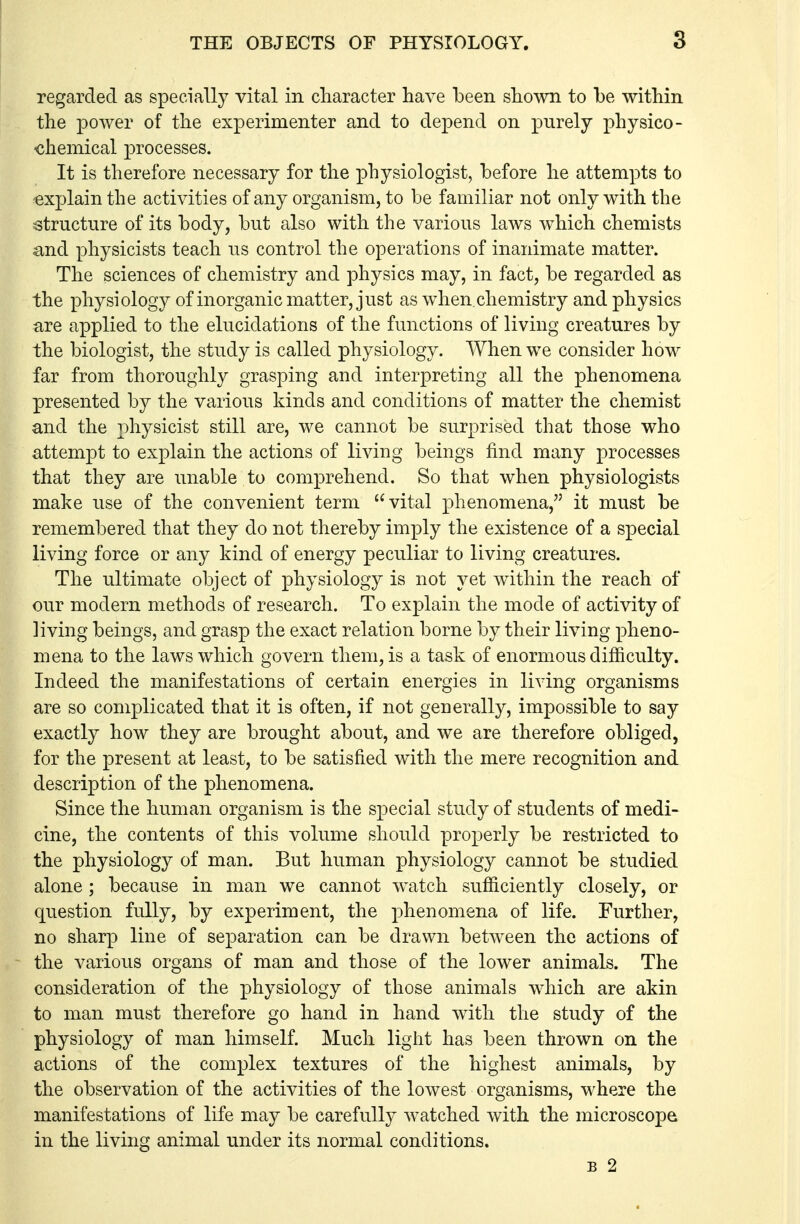 regarded as specially vital in character have been shown to be within the power of the experimenter and to depend on purely physico- •chemical processes. It is therefore necessary for the physiologist, before he attempts to exjjlain the activities of any organism, to be familiar not only with the structure of its body, but also with the various laws which chemists and physicists teach us control the operations of inanimate matter. The sciences of chemistry and physics may, in fact, be regarded as the physiology of inorganic matter, just as when,chemistry and physics are applied to the elucidations of the functions of living creatures by the biologist, the study is called physiology. When we consider how far from thoroughly grasping and interpreting all the phenomena presented by the various kinds and conditions of matter the chemist and the physicist still are, we cannot be surprised that those who attempt to explain the actions of living beings find many processes that they are unable to comprehend. So that when physiologists make use of the convenient term vital phenomena, it must be remembered that they do not thereby imply the existence of a special living force or any kind of energy peculiar to living creatures. The ultimate object of physiology is not yet within the reach of our modern methods of research. To explain the mode of activity of living beings, and grasp the exact relation borne by their living pheno- mena to the laws which govern them, is a task of enormous difficulty. Indeed the manifestations of certain energies in living organisms are so complicated that it is often, if not generally, impossible to say exactly how they are brought about, and we are therefore obliged, for the present at least, to be satisfied with the mere recognition and description of the phenomena. Since the human organism is the special study of students of medi- cine, the contents of this volume should properly be restricted to the physiology of man. But human physiology cannot be studied alone ; because in man we cannot watch sufficiently closely, or question fully, by experiment, the phenomena of life. Further, no sharp line of separation can be drawn between the actions of the various organs of man and those of the lower animals. The consideration of the physiology of those animals which are akin to man must therefore go hand in hand with the study of the physiology of man himself. Much light has been thrown on the actions of the complex textures of the highest animals, by the observation of the activities of the lowest organisms, where the manifestations of life may be carefully watched with the microscope in the living animal under its normal conditions. B 2