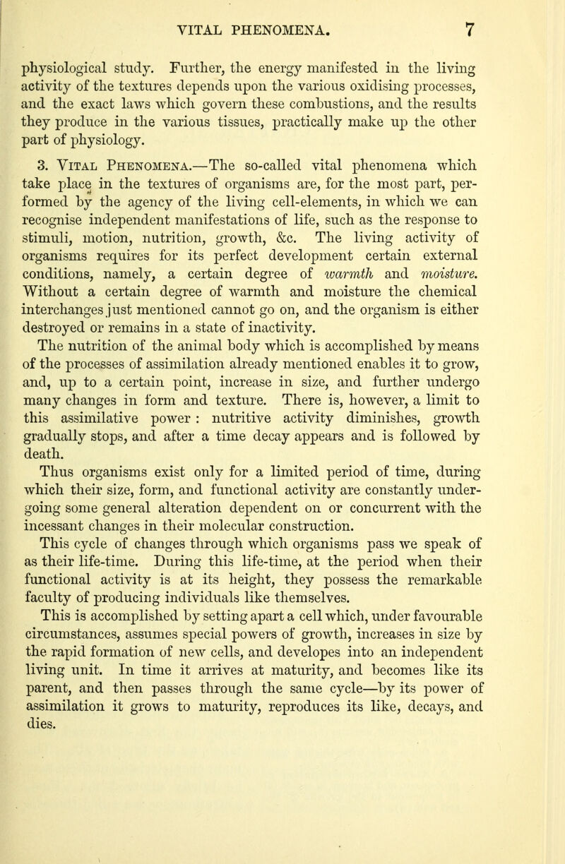 physiological study. Further, the energy manifested in the living activity of the textures depends upon the various oxidising processes, and the exact laws which govern these combustions, and the results they produce in the various tissues, jpractically make up the other part of physiology. 3. Vital Phenomena.—The so-called vital phenomena which take place in the textures of organisms are, for the most part, per- formed by the agency of the living cell-elements, in which we can recognise independent manifestations of life, such as the response to stimuli, motion, nutrition, growth, &c. The living activity of organisms requires for its perfect development certain external conditions, namely, a certain degree of warmth and moisture. Without a certain degree of warmth and moisture the chemical interchanges just mentioned cannot go on, and the organism is either destroyed or remains in a state of inactivity. The nutrition of the animal body which is accomplished by means of the processes of assimilation already mentioned enables it to grow, and, up to a certain point, increase in size, and further undergo many changes in form and texture. There is, however, a limit to this assimilative power : nutritive activity diminishes, growth gradually stops, and after a time decay appears and is followed by death. Thus organisms exist only for a limited period of time, during which their size, form, and functional activity are constantly under- going some general alteration dependent on or concurrent with the incessant changes in their molecular construction. This cycle of changes through which organisms pass we speak of as their life-time. During this life-time, at the period when their functional activity is at its height, they possess the remarkable faculty of producing individuals like themselves. This is accomplished by setting apart a cell which, under favourable circumstances, assumes special powers of growth, increases in size by the rapid formation of new cells, and developes into an independent living unit. In time it arrives at maturity, and becomes like its parent, and then passes through the same cycle—by its power of assimilation it grows to maturity, reproduces its like, decays, and dies.