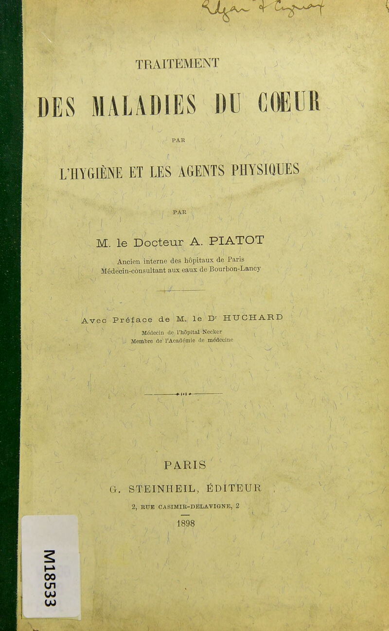 DES MALADIES DU COEUR PAR L'HYGIÈNE ET LES AGENTS PHYSIQUES oo en PATÎ M. le Docteur A. PIATOT Ancien interne des hôpitaux de Paris Médecin-consultant aux eaux de Bourbon-Lancy Avec Préface de M. le D' HUCHARD Médecin rte l'hôpital Nectar Membre rte l'Académie rte médecine I PARIS G. STEINHEIL, ÉDITEUR 2, BUE CASIMIB-DELAVIGNB, 2 1898