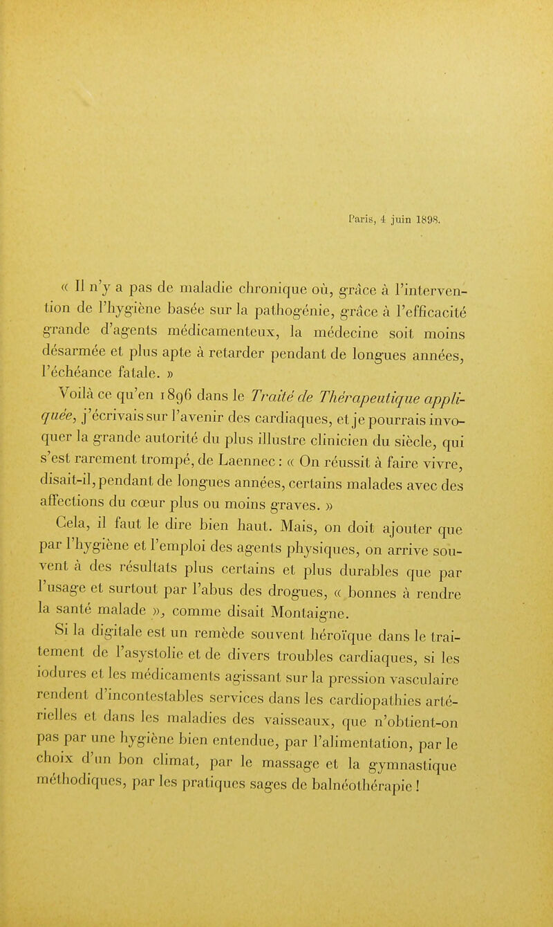 Paris, 4 juin 1898. « Il n'y a pas de maladie chronique où, grâce k l'interven- tion de l'hygiène basée sur la pathogénie, g-râce à l'efficacité grande d'agents médicamenteux, la médecine soit moins désarmée et plus apte à retarder pendant de longues années, l'échéance fatale. » Voilà ce qu'en 1896 dans le Traité de Thérapeutique appli- quée, j'écrivais sur l'avenir des cardiaques, et je pourrais invo- quer la grande autorité du plus illustre clinicien du siècle, qui s'est rarement trompé, de Laennec : « On réussit à faire vivre, disait-il, pendant de longues années, certains malades avec des affections du cœur plus ou moins graves. » Gela, il faut le dire bien haut. Mais, on doit ajouter que par l'hygiène et l'emploi des agents physiques, on arrive sou- vent à des résultats plus certains et plus durables que par l'usage et surtout par l'abus des drogues, « bonnes à rendre la santé malade », comme disait Montaigne. Si la digitale est un remède souvent héroïque dans le trai- tement de l'asystolie et de divers troubles cardiaques, si les îodures et les médicaments agissant sur la pression vasculaire rendent d'incontestables services dans les cardiopathies arté- rielles et dans les maladies des vaisseaux, que n'obtient-on pas par une hygiène bien entendue, par l'alimentation, par le choix d'un bon climat, par le massage et la gymnastique méthodiques, par les pratiques sages de balnéothérapie !