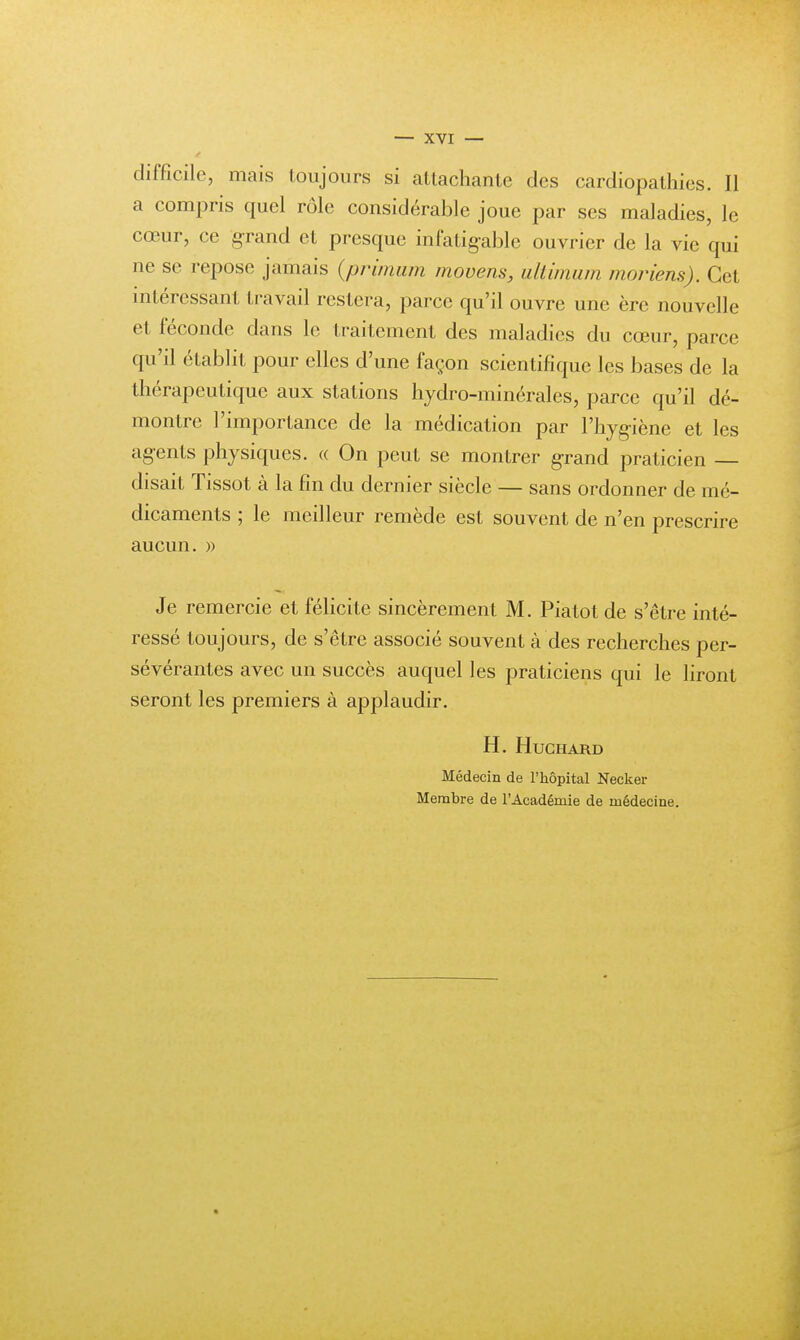 difficile, mais toujours si attachante des cardiopathies. Il a compris quel rôle considérable joue par ses maladies, le cœur, ce grand et presque infatigable ouvrier de la vie qui ne se repose jamais (primum movens, ultimum moriens). Cet intéressant travail restera, parce qu'il ouvre une ère nouvelle et féconde dans le traitement des maladies du cœur, parce qu'il établit pour elles d'une façon scientifique les bases de la thérapeutique aux stations hydro-minérales, parce qu'il dé- montre l'importance de la médication par l'hygiène et les agents physiques. « On peut se montrer grand praticien — disait Tissot à la fin du dernier siècle — sans ordonner de mé- dicaments ; le meilleur remède est souvent de n'en prescrire aucun. » Je remercie et félicite sincèrement M. Piatot de s'être inté- ressé toujours, de s'être associé souvent à des recherches per- sévérantes avec un succès auquel les praticiens qui le liront seront les premiers à applaudir. H. Huchard Médecin de l'hôpital Necker Membre de l'Académie de médecine.