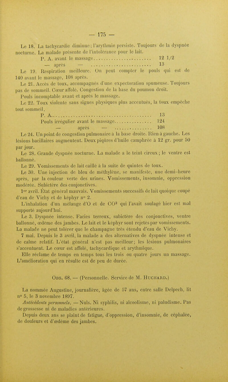 Le 18. La tachycardie diminue; l'arythmie persiste. Toujours de la dyspnée nocturne. La malade présente de l'intolérance pour le lait. P. A. avant le massage 12 1/2 — après — 13 Le 19. Respiration meilleure. On peut compter le pouls qui est de 140 avant le massage, 108 après. Le 21. Accès de toux, accompagnés d'une expectoration spumeuse. Toujours pas de sommeil. Cœur all'olé. Congestion de la base du poumon droit. Pouls incomptable avant et après le massage. Le 22. Toux violente sans signes physiques plus accentués, la toux empêche tout sommeil. P. A 13 Pouls irrégulier avant le massage 124 — après — 108 Le 24. Un point de congestion pulmonaire à la base droite. Rien à gauche. Les lésions bacillaires augmentent. Deux piqûres d'huile camphrée à 12 gr. pour 50 par jour. Le 28. Grande dyspnée nocturne. La malade a le teint cireux ; le ventre est ballonné. Le 29. Vomissements de lait caillé à la suite de quintes de toux. Le 30. Une injection de bleu de méthylène, se manifeste, une demi-heure après, par la couleur verte des urines. Vomissements, insomnie, oppression modérée. Subictère des conjonctives. 1er avril. État général mauvais. Vomissements successifs de lait quoique coupé d'eau de Vichy et de képhyr n° 2. L'inhalation d'un mélange d'O et de CO2 qui l'avait soulagé hier est mal supporté aujourd'hui. Le 3. Dyspnée intense. Faciès terreux, subictère des conjonctives, ventre ballonné, œdème des jambes. Le lait et le képhyr sont rejetés par vomissements. La malade ne peut tolérer que le Champagne très étendu d'eau de Vichy. 7 mai. Depuis le 3 avril, la malade a des alternatives de dyspnée intense et de calme relatif. L'état général n'est pas meilleur; les lésions pulmonaires s'accentuent. Le cœur est affolé, tachycardique et arythmique. Elle réclame de temps en temps tous les trois ou quatre jours un massage. L'amélioration qui en résulte est de peu de durée. Obs. 68. — (Personnelle. Service de M. Huchard.) La nommée Augustine, journalière, âgée de 57 ans, entre salle Délpech, lit n° 5, le 3 novembre 1897. Antécédents personnels. —Nuls. Ni syphilis, ni alcoolisme, ni paludisme. Pas de grossesse ni de maladies antérieures. Depuis deux ans se plaint de fatigue, d'oppression, d'insomnie, de céphalée, de douleurs et d'œdème des jambes.