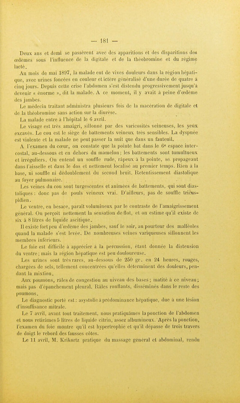 Deux ans et demi se passèrent avec des apparitions et des disparitions dos œdèmes sous l'influence de la digitale et de la théobromine et du régime lacté. Au mois de mai 1897, la malade eut. de vives douleurs dans la région hépati- que, avec urines foncées en couleur et ictère généralisé d'une durée de quatre à cinq jours. Depuis cette crise l'abdomen s'est distendu progressivement jusqu'à devenir « énorme », dit la malade. A ce moment, il y avait à peine d'œdème des jambes. Le médecin traitant administra plusieurs fois de la macération de digitale et de la théobromine sans action sur la diurèse. La malade entre à l'hôpital le 6 avril. Le visage est très amaigri, sillonné par des varicosités veineuses, les yeux excavés. Le cou est le siège de battements veineux très sensibles. La dyspnée est violente et la malade ne peut passer la nuit que dans un fauteuil. A l'examen du cœur, on constate que la pointe bat dans le 6e espace inter- costal, au-dessous et en dehors du mamelon; les battements sont tumultueux et irréguliers. On entend un souffle rude, râpeux à la pointe, se propageant dans l'aisselle et dans le dos et nettement localisé au premier temps. Rien à la base, ni souffle ni dédoublement du second bruit. Retentissement diastolique au foyer pulmonaire. ... Les veines du cou sont turgescentes et animées de battements, qui sont dias- toliques : donc pas de pouls veineux vrai. D'ailleurs, pas de souffle tri'cus- pidien. Le ventre, en besace, paraît volumineux par le contraste de l'amaigrissement général. On perçoit nettement la sensation de flot, et on estime qu'il existe de six à 8 litres de liquide ascilique. Il existe fort peu d'œdème des jambes, sauf le soir, au pourtour des malléoles quand la malade s'est levée. De nombreuses veines variqueuses sillonnent les membres inférieurs. Le foie est difficile à apprécier à la percussion, étant donnée la distension du ventre; mais la région hépatique est peu douloureuse. Les urines sont très rares, au-dessous de 250 gr. en 24 heures, rouges, chargées de sels, tellement concentrées qu'elles déterminent des douleurs, pen- dant la mixtion. Aux poumons, raies de congestion au niveau des bases; matitô à ce niveau; mais pas d'épanchement pleural. Raies ronflants, disséminés dans le reste des poumons. Le diagnostic porté est: asystolic à prédominance hépatique, due à une lésion d'insuffisance mi traie. Le 7 avril, avant tout traitement, nous pratiquâmes la ponction de l'abdomen et nous retirâmes 5 litres de liquide citrin, assez albumineux. Après la ponction, L'examen du foie montre qu'il est hypertrophié et qu'il dépasse de trois travers de doigt le rebord des fausses côtes. Le 11 avril, M. Krikortz pratique du massage général et abdominal, rendu