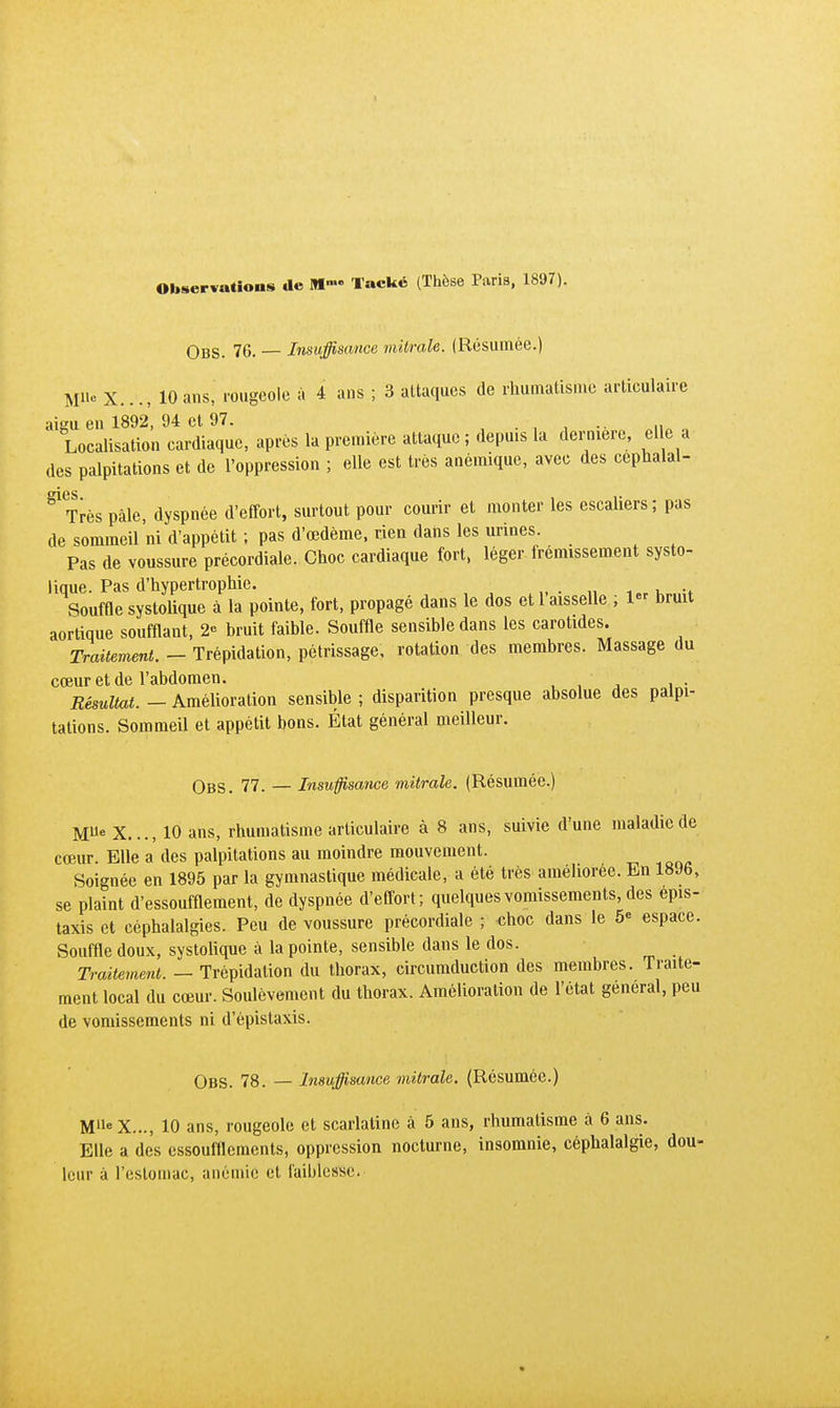 Observations de Mnu> Tacké (Thèse Paris, 1897). Obs. 76. — Insuffisance mitrale. (Résumée.) M« X..., 10 ans, rougeole à 4 ans ; 3 attaques de rhumatisme articulaire aigu en 1892, 94 et 97. ... , Localisation cardiaque, après la première attaque ; depuis la dernière, elle a des palpitations et de l'oppression ; elle est très anémique, avec des cephalal- gl<Très pâle, dyspnée d'effort, surtout pour courir et monter les escaliers; pas de sommeil ni d'appétit ; pas d'oedème, rien dans les urines. Pas de voussure précordiale. Choc cardiaque fort, léger frémissement systo- lique. Pas d'hypertrophie. .. Souffle systolique à la pointe, fort, propagé dans le dos et l'aisselle ; 1 bruit aortique soufflant, 2« bruit faible. Souffle sensible dans les carotides. Traitement. - Trépidation, pétrissage, rotation des membres. Massage du cœur et de l'abdomen. Résultat. - Amélioration sensible ; disparition presque absolue des palpi- tations. Sommeil et appétit bons. État général meilleur. Obs. 77. — Insuffisance mitrale. (Résumée.) M6 X..., 10 ans, rhumatisme articulaire à 8 ans, suivie d'une maladie de cœur. Elle a des palpitations au moindre mouvement. Soignée en 1895 par la gymnastique médicale, a été très améliorée. En 1896, se plaint d'essoufflement, de dyspnée d'effort; quelques vomissements, des epis- taxis et céphalalgies. Peu de voussure précordiale ; «hoc dans le 5<= espace. Souffle doux, systolique à la pointe, sensible dans le dos. Traitement. - Trépidation du thorax, circumduction des membres. Traite- ment local du cœur. Soulèvement du thorax. Amélioration de l'état gênerai, peu de vomissements ni d'épistaxis. Obs. 78. — Insuffisance mitrale. (Résumée.) MlleX..., 10 ans, rougeole et scarlatine à 5 ans, rhumatisme à 6 ans. Elle a des essoufflements, oppression nocturne, insomnie, céphalalgie, dou- leur à l'estomac, anémie et faiblesse.