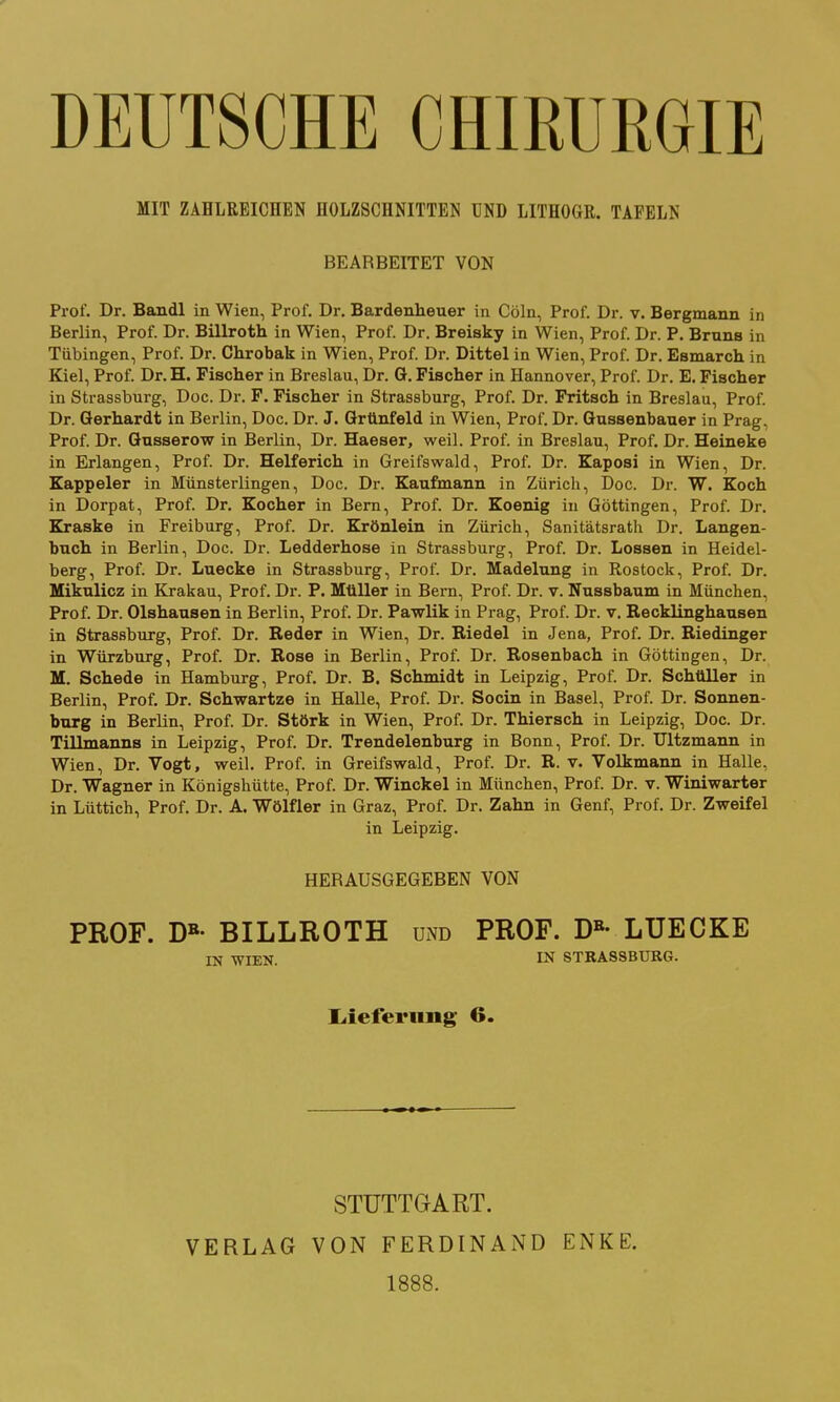 DEUTSCHE CHIRURGIE MIT ZAHLREICHEN HOLZSCHNITTEN UND LITHOGR. TAFELN BEARBEITET VON Prof. Dr. Bandl in Wien, Prof. Dr. Bardenheuer in Cöln, Prof. Dr. v. Bergmann in Berlin, Prof. Dr. Billroth in Wien, Prof. Dr. Breisky in Wien, Prof. Dr. P. Bruns in Tübingen, Prof. Dr. Chrobak in Wien, Prof. Dr. Dittel in Wien, Prof. Dr. Esmarch in Kiel, Prof. Dr.H. Fischer in Breslau, Dr. ö. Fischer in Hannover, Prof. Dr. E. Fischer in Strassburg, Doc. Dr. F. Fischer in Strassburg, Prof. Dr. Fritsch in Breslau, Prof. Dr. Gerhardt in Berlin, Doc. Dr. J. Grünfeld in Wien, Prof. Dr. Gussenbaner in Prag, Prof. Dr. Gusserow in Berlin, Dr. Haeser, weil. Prof. in Breslau, Prof. Dr. Heineke in Erlangen, Prof. Dr. Helferich in Greifswald, Prof. Dr. Kaposi in Wien, Dr. Kappeler in Münsterlingen, Doc. Dr. Kaufmann in Zürich, Doc. Dr. W. Koch in Dorpat, Prof. Dr. Kocher in Bern, Prof. Dr. Koenig in Göttingen, Prof. Dr. Kraske in Freiburg, Prof. Dr. Krönlein in Zürich, Sanitätsrath Dr. Langen- bnch in Berlin, Doc. Dr. Ledderhose in Strassburg, Prof. Dr. Lossen in Heidel- berg, Prof. Dr. Luecke in Strassburg, Prof. Dr. Madelung in Rostock, Prof. Dr. Mikulicz in Krakau, Prof. Dr. P. Müller in Bern, Prof. Dr. v. Nussbaum in München, Prof. Dr. Olshausen in Berlin, Prof. Dr. Pawlik in Prag, Prof. Dr. v. Recklinghausen in Strassburg, Prof. Dr. Reder in Wien, Dr. Riedel in Jena, Prof. Dr. Riedinger in Würzburg, Prof. Dr. Rose in Berlin, Prof. Dr. Rosenbach in Göttingen, Dr. M. Schede in Hamburg, Prof. Dr. B. Schmidt ia Leipzig, Prof. Dr. Schtlller in Berlin, Prof. Dr. Schwartze in Halle, Prof. Dr. Socin in Basel, Prof. Dr. Sonnen- burg in Berlin, Prof. Dr. Störk in Wien, Prof. Dr. Thiersch in Leipzig, Doc. Dr. Tillmanns in Leipzig, Prof. Dr. Trendelenburg in Bonn, Prof. Dr. Ultzmann in Wien, Dr. Vogt, weil. Prof. in Greifswald, Prof. Dr. R. v. Volkmann in Halle, Dr. Wagner in Königshütte, Prof. Dr. Winckel in München, Prof. Dr. v. Winiwarter in Lüttich, Prof. Dr. A. Wölfler in Graz, Prof. Dr. Zahn in Genf, Prof. Dr. Zweifel in Leipzig. HERAUSGEGEBEN VON PROF. D»- BILLROTH und PROF. D»- LUECKE IN WIEN. IN STRASSBURG. liiefei'ung 6. STUTTGART. 1888.