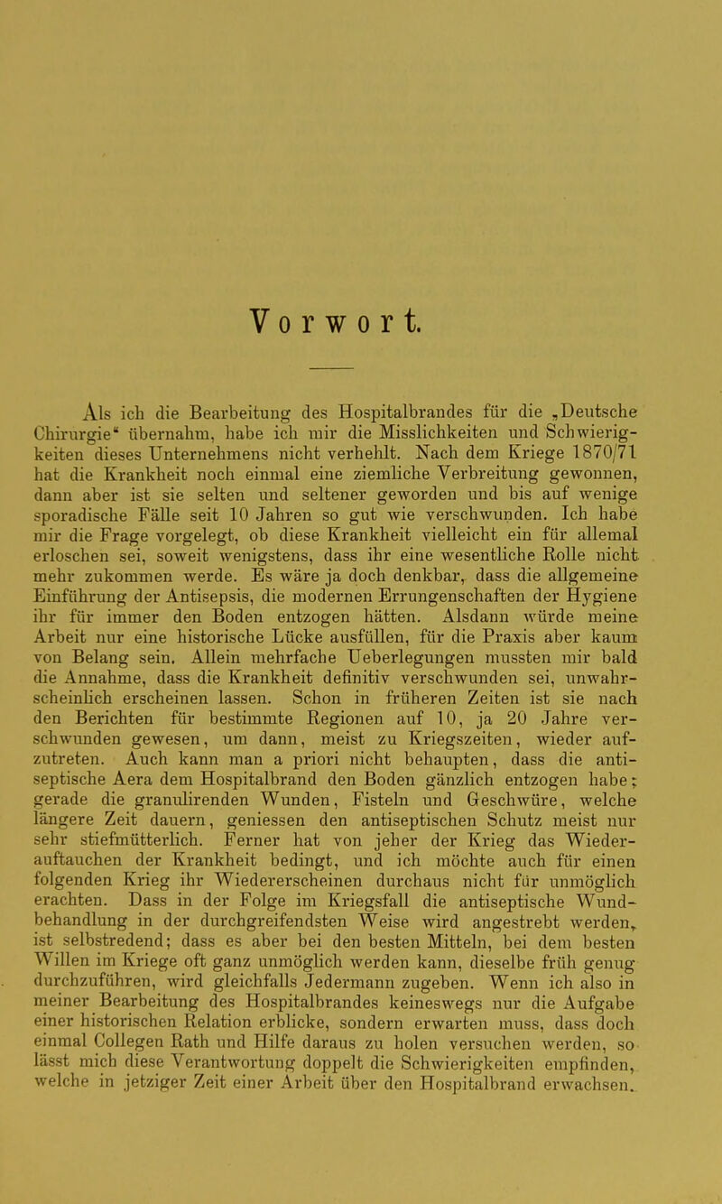 Vorwort. Als ich die Bearbeitung des Hospitalbrandes für die „Deutsche Chirurgie* übernahm, habe ich mir die Misslichkeiten und Schwierig- keiten dieses Unternehmens nicht verhehlt. Nach dem Kriege 1870/71 hat die Krankheit noch einmal eine ziemliche Verbreitung gewonnen, dann aber ist sie selten und seltener gew^orden und bis auf wenige sporadische Fälle seit 10 Jahren so gut wie verschwunden. Ich habe mir die Frage vorgelegt, ob diese Krankheit vielleicht ein für allemal erloschen sei, soweit wenigstens, dass ihr eine wesentliche Rolle nicht mehr zukommen werde. Es wäre ja doch denkbar, dass die allgemeine Einführung der Antisepsis, die modernen Errungenschaften der Hygiene ihr für immer den Boden entzogen hätten. Alsdann würde meine Arbeit nur eine historische Lücke ausfüllen, für die Praxis aber kaum von Belang sein. Allein mehrfache Ueberlegungen mussten mir bald die Annahme, dass die Krankheit definitiv verschwunden sei, unwahr- scheinlich erscheinen lassen. Schon in früheren Zeiten ist sie nach den Berichten für bestimmte Regionen auf 10, ja 20 Jahre ver- schwunden gewesen, um dann, meist zu Kriegszeiten, wieder auf- zutreten. Auch kann man a priori nicht behaupten, dass die anti- septische Aera dem Hospitalbrand den Boden gänzlich entzogen habe; gerade die granulirenden Wunden, Fisteln und Geschwüre, welche längere Zeit dauern, geniessen den antiseptischen Schutz meist nur sehr stiefmütterlich. Ferner hat von jeher der Krieg das Wieder- auftauchen der Krankheit bedingt, und ich möchte auch für einen folgenden Krieg ihr Wiedererscheinen durchaus nicht für unmöglich erachten. Dass in der Folge im Kriegsfall die antiseptische Wund- behandlung in der durchgreifendsten Weise wird angestrebt werden^ ist selbstredend; dass es aber bei den besten Mitteln, bei dem besten Willen im Kriege oft ganz unmöglich werden kann, dieselbe früh genug durchzuführen, wird gleichfalls Jedermann zugeben. Wenn ich also in meiner Bearbeitung des Hospitalbrandes keineswegs nur die Aufgabe einer historischen Relation erblicke, sondern erwarten muss, dass doch einmal Collegen Rath und Hilfe daraus zu holen versuchen werden, so- lässt mich diese Verantwortung doppelt die Schwierigkeiten empfinden, welche in jetziger Zeit einer Arbeit über den Hospitalbrand erwachsen..