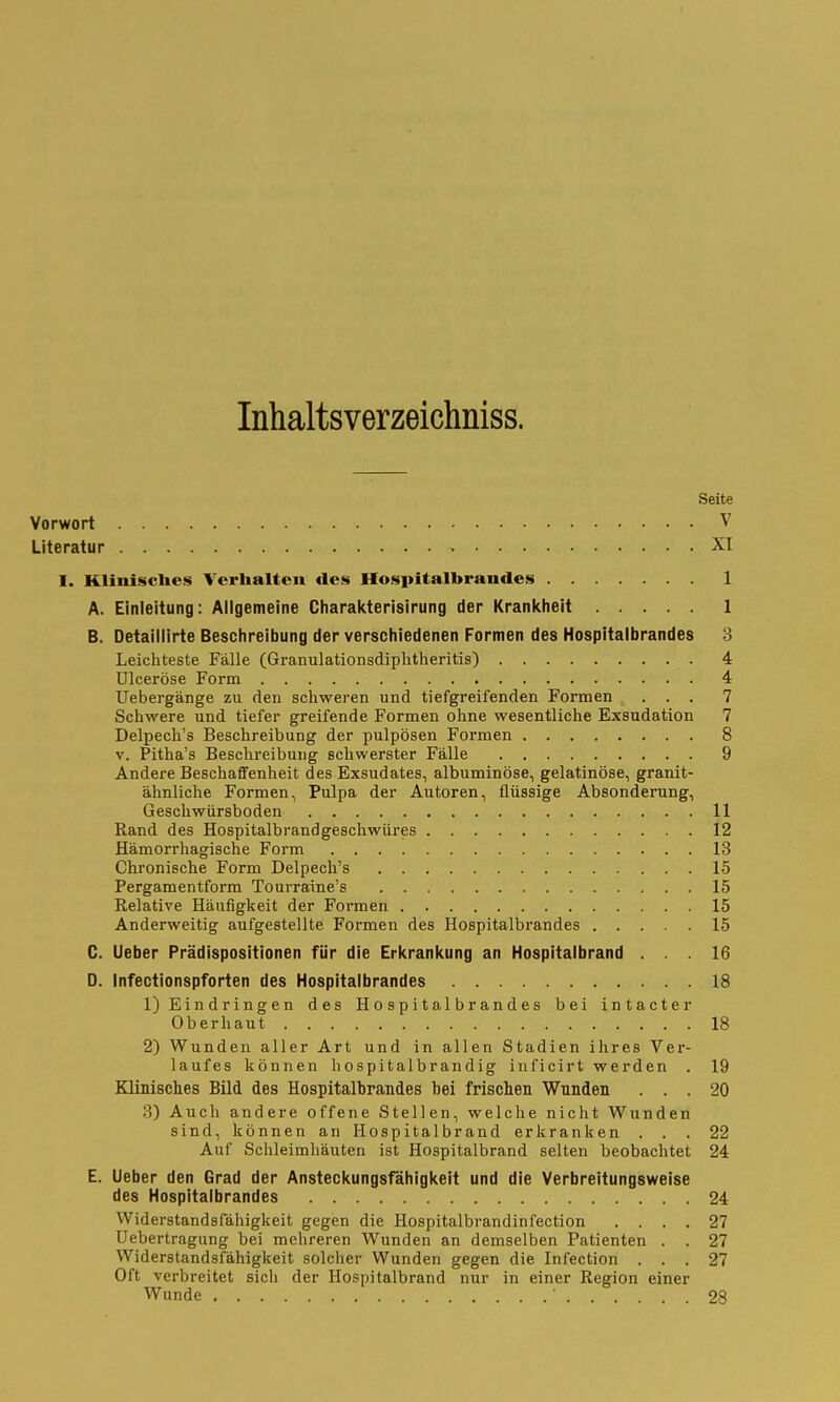 Inhaltsverzeichniss. Seite Vorwort V Literatur > XI I. Klinisclies Verhalten des Hospitalbrandes 1 A. Einleitung: Allgemeine Charaicterisirung der Krankheit 1 B. Detaillirte Beschreibung der verschiedenen Formen des Hospitalbrandes 3 Leichteste Fälle (Granulationsdiphtheritis) 4 Ulceröse Form 4 Uebergänge zu den schweren und tiefgreifenden Formen ... 7 Schwere und tiefer greifende Formen ohne wesentliche Exsudation 7 Delpech's Beschreibung der pulpösen Formen 8 V. Pitha's Beschreibung schwerster Fälle 9 Andere Beschaffenheit des Exsudates, albuminöse, gelatinöse, granit- ähnliche Formen, Pulpa der Autoren, flüssige Absonderung, Geschwürsboden 11 Rand des Hospitalbrandgeschwüres 12 Hämorrhagische Form 13 Chronische Form Delpech's 15 Pergamentform Tourraine's 15 Relative Häufigkeit der Formen 15 Anderweitig aufgestellte Formen des Hospitalbrandes 15 C. Ueber Prädispositionen für die Erkrankung an Hospitalbrand ... 16 D. Infectionspforten des Hospitaibrandes 18 1) Eindringen des Hospitalbrandes bei intacter Oberhaut 18 2) Wunden aller Art und in allen Stadien ihres Ver- laufes können hospitalbrandig inficirt werden . 19 Klinisches Bild des Hospitalbrandes bei frischen Wunden ... 20 3) Auch andere offene Stellen, welche nicht Wunden sind, können an Hospitalbrand erkranken ... 22 Auf Schleimhäuten ist Hospitalbrand selten beobachtet 24 E. Ueber den Grad der Ansteckungsfähigkeit und die Verbreitungsweise des Hospitalbrandes 24 Widerstandsfähigkeit gegen die Hospitalbrandinfection .... 27 üebertragung bei mehreren Wunden an demselben Patienten . . 27 Widerstandsfähigkeit solcher Wunden gegen die Infection ... 27 Oft verbreitet sich der Hospitalbrand nur in einer Region einer Wunde ' 28