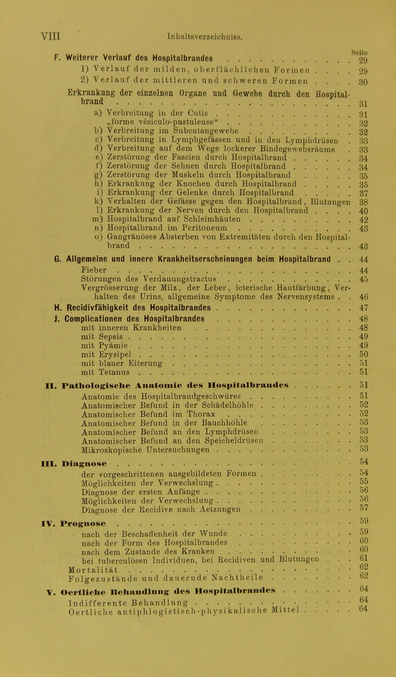 F. Weiterer Verlauf des Hospitalbrandes *29 1) Verlauf der milden, oberflächlichen Formen .... 29 2) Verlauf der mittleren und schweren Formen .... 30 Erkrankung der einzelnen Organe und Gewebe darch den Hospital- brand 3^ a) Verbreitung in der Cutis 31 „forme vesiculo-pustuleuse 32 b) Verbreitung- im Subcutangewebe 32 c) Verbreitung in Lymphgefässen und in den Lymphdrüsen . 33 d) Verbreitung auf dem Wege lockerer Bindegewebsräume . 33 e) Zerstörung der Fascien durch Hospitalbrand 34 f) Zerstörung der Sehnen durch Hospitalbrand 34 g) Zerstörung der Muskeln durch Hospitalbrand 35 h) Erkrankung der Knochen durch Hospitalbrand 35 i) Erkrankung der Gelenke durch Hospitalbrand 37 k) Verhalten der Gefässe gegen den Hospitalbrand, Blutungen 38 1) Erkrankung der Nerven durch den Hospitalbrand .... 40 m) Hospitalbrand auf Schleimhäuten 42 n) Hospitalbrand im Peritoneum 43 o) Gangränöses Absterben von Extremitäten durch den Hospital- brand 43 G. Allgemeine und innere Krankheitserscheinungen beim Hospitalbrand . . 44 Fieber 44 Störungen des Verdauungstractus 45 Vergrösserung der Milz, der Leber, icterische Hautiarbung, Ver- halten des Urins, allgemeine Symptome des Nervensystems . . 46 H. Recidivfähigkeit des Hospitalbrandes 47 J. Complicationen des Hospitalbrandes 48 mit inneren Krankheiten 48 mit Sepsis 49 mit Pyämie 49 mit Erysipel ■ 50 mit blauer Eiterung . 51 mit Tetanus 51 II. Pathologische Anatomie des Hospitalbraiides 51 Anatomie des Hospitalbrandgeschwüres 51 Anatomischer Befund in der Schädelhöhle 52 Anatomischer Befund im Thorax 52 Anatomischer Befund in der Bauchhöhle 53 Anatomischer Befund an den Lymphdrüsen 53 Anatomischer Befund an den Speicheldrüsen 53 Mikroskopische Untersuchungen 53 m. Diagnose 54: der vorgeschrittenen ausgebildeten Foiuuen . . . . 54 Möglichkeiten der Verwechslung 55 Diagnose der ersten Anfänge 56 Möglichkeiten der Verwechslung 56 Diagnose der Recidive nach Aetzungen 57 rV. Prognose nach der Beschaffenheit der Wunde 59 nach der Form des Hospitalbrandes 60 nach dem Zustande des Kranken bei tuberculösen Individuen, bei Recidiven und Blutungen ... 61 Mortalität • Folgezustände und dauernde Nachtheile \. Oertliche BehancUung des Hospitalbrandes 64 Indifferente Behandlung Ö4 Oertliche antiphlogistisch-physikalische Mittel 64