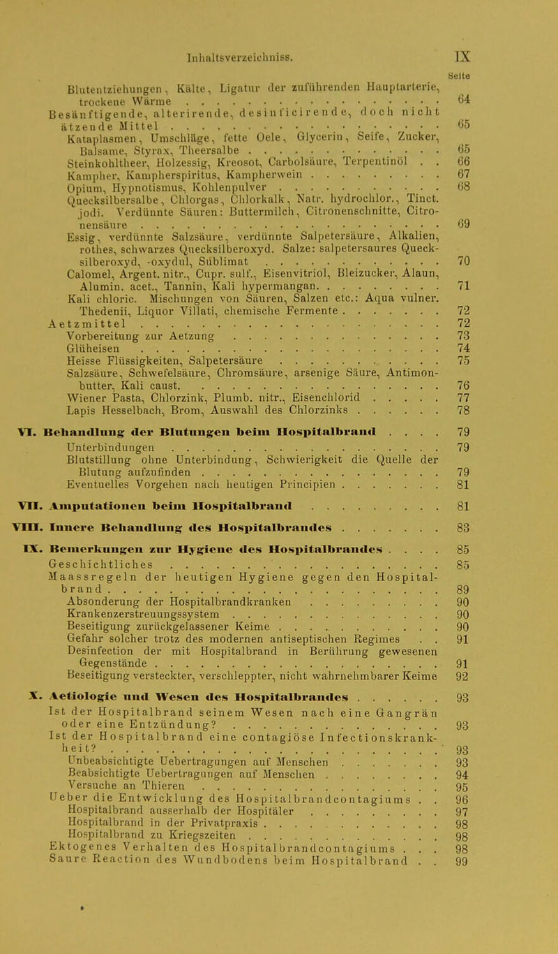 Seite Blutenizieluingen, Kälte, Ligatur der zuluhrenden Hauplarterie, trockene Wärme 64 Besänftigende, alterirende, desinl'icirende, doch nicht ätzendeMittel 65 Kataplasmen, Umschläge, lette Oele, Glycerin, Seife, Zucker, Balsame, Styrnx, Theersalbe 65 Steinkohltheer, Holzessig, Kreosot, Carbolsäure, Terpentinöl . . 66 Kampher, Kampherspiritus, Kampliervvein 67 Opium, Hypnotismus, Kohlenpulver 68 Quecksilbersalbe, Chlorgas, Chlorkalk, Natr. hydrochlor., Tinct. jodi. Verdünnte Säuren: Buttermilch, Citronenschnitte, Citro- nensäure 69 Essig, verdünnte Salzsäure, verdünnte Salpetersäure, Alkalien, rothes, schwarzes Quecksilberoxyd. Salze: salpetersaures Queck- silberoxyd, -oxydul, Sublimat 70 Calomel, Argent. nitr., Cupr. sulf., Eisenvitriol, Bleizucker, Alaun, Alumin. acet., Tannin, Kali hyperniangan 71 Kali chloric. Mischungen von Säuren, Salzen etc.: Aqua vulner. Thedenii, Liquor Villati, chemische Fermente 72 Aetzmittel 72 Vorbereitung zur Aetzung 73 GUiheisen 74 Heisse Flüssigkeiten, Salpetersäure 75 Salzsäure, Schwefelsäure, Chromsäure, arsenige Säure, Antimon- butter, Kali caust 76 Wiener Pasta, Clilorzink, Plumb. nitr., Eisenchlorid 77 Lapis Hesselbach, Brom, Auswahl des Chlorzinks 78 VI. BehaiitUiiug der Blntungcn beim Mospitalbrand .... 79 L^nterbindungen 79 Blutstillung ohne Unterbindung, Schwierigkeit die Quelle der Blutung aufzufinden 79 Eventuelles Vorgehen nacli heutigen Principien 81 Vfl. Aniputatioiieu beim Hospitalbrantl 81 Vm. Imicre Behandlung des Hospitalbrandes 83 IX. Bemerkungen zur Hygiene des lIo.<$pitalbrandes .... 85 Geschichtliches 85 Maassregeln der heutigen Hygiene gegen den Hospital- brand 89 Absonderung der Hospitalbrandkranken 90 Krankenzerstreuungssystem 90 Beseitigung zurückgelassener Keime 90 Gefahr solcher trotz des modernen antiseptischen Regimes . . 91 Desinfection der mit Hospitalbrand in Berührung gewesenen Gegenstände 91 Beseitigung versteckter, verschleppter, nicht wahrnehmbarer Keime 92 X. Aetiologie und Wesen des Hospitalbrandes 93 Ist der Hospitalbrand seinem Wesen nach eine Gangrän odereineEntzündung? 93 Ist der Hospitalbrand eine contagiöse In fectionsk rank- heit? 93 Unbeabsichtigte Uebertragungen auf Menschen 93 Beabsichtigte Uebertragungen auf Menschen 94 Versuche an Thieren 95 Ueber die Entwicklung des Hospitalbrandcontagiums . . 96 Hospitalbrand ausserhalb der Hospitäler 97 Hospitalbrand in der Privatpraxis 98 Hospitalbrand zu Kriegszeiten 98 Ektogenes Verhalten des Hospital brandcontagiums ... 98 Saure Reaction des Wundbodens beim Hospitalbrand . . 99