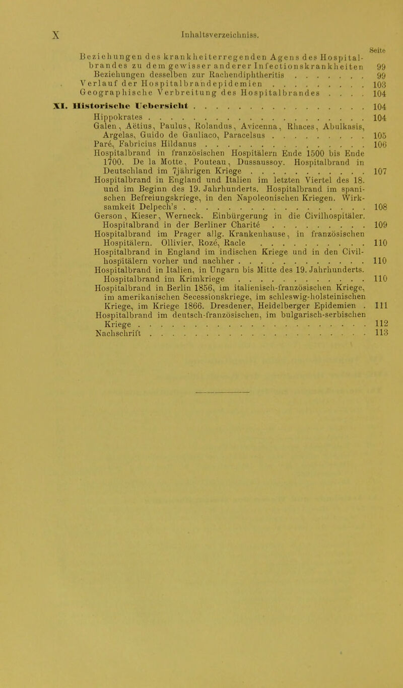 Beziehungen des krank heiterregenden Agens des Hospitai- brandes zu d em gewisser and erer Infectionskrankheiten 99 Beziehungen desselben zur llachendiphtheritis 99 Verlauf der Hospitalbrandepidemien 10:3 Geographische Verbreitung des Hospital brandes .... 104 XI. llistorisclie Ucbcrsiclit 104 Hippokrates 104 Galen, Aetius, Paulus, Rolandus, Avicenna, Rhaces, Abulkasis, Argelas, Guido de Gauliaco, Paracelsus 105 Pare, Fabricius Hildanus 106 Hospitalbrand in französischen Hospitälern Ende 1500 bis Ende 1700. De la Motte, Pouteau, Dussaussoy. Hospitalbrand in Deutschland im 7jährigen Kriege 107 Hospitalbrand in England und Italien im letzten Viertel des 18. und im Beginn des 19. Jahrhunderts. Hospitalbrand im spani- schen Befreiungskriege, in den Napoleonischen Kriegen. Wirk- samkeit Delpech's 108 Gerson, Kieser, Werneck. Einbürgerung in die Civilhospitäler. Hospitalbrand in der Berliner Charitd 109 Hospitalbrand im Prager allg. Krankenhause, in französischen Hospitälern. Ollivier, Roze, Racle 110 Hospitalbrand in England im indischen Kriege und in den Givil- hospitälern vorher und nachher 110 Hospitalbrand in Italien, in Ungarn bis Mitte des 19. Jahrhunderts. Hospitalbrand im Krimkriege 110 Hospitalbrand in Bei-lin 1856, im italienisch-französischen Kriege, im amerikanischen Secessionskriege, im schleswig-holsteinischen Kriege, im Kriege 1866. Dresdener, Heidelberger Epidemien . III Hospitalbrand im dentsch-französischen, im bulgarisch-serbischen Kriege 112 Nachschrift 113