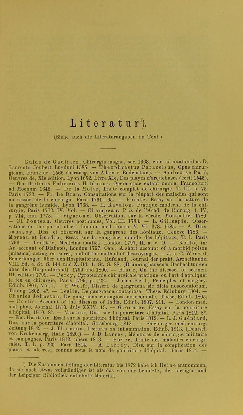 L i t e r a t u r'). (Siehe auch die Literaturangaben im Text.) Guido de Gauliaco, Chirurgia magna, scr. 1363, cum adnotationibus D. Laurentii Joubert. Lugduni 1585. — Theophrastus Paracelsus, Opus chirur- gicum. Frankfurt 1566 (herausg. von Adam v. Bodenstein). — Ambroise Pare, Oeuvres de, Xle edition, Lyon 1652. Livre XIe, Des playes d'arqnebuses (ecrit 1545). — Guillielmus Fabricius Hildanus, Opera quae extant omnia. Francofurti ad Moenum 1646. — De la Motte, Traite complet de Chirurgie, T. IH, p. 75. Paris 1722. — Fr. Le Dran, Consultations sur la plupart des maladies qui sont au ressort de la Chirurgie. Paris 1761 — 65. — Pointe, Essay sur la nature de la gangrene humide. Lyon 1768. — H. Ravaton, Pratique moderne de la Chi- rurgie, Paris 1772, IV. Vol. — Champeau, Prix de l'Acad. de Chirurg, t. IV, p. 714, ann. 1773. — Vigaroux, Observations sur la veröle. Montpellier 1780. — Gl. Pouteau, Oeuvres posthumes, Vol. III. 1783. — L. Gillespie, Obser- vations on the putrid ulcer. London med. Journ. V, VI, 373. 1785. — A. Dus- saussoy, Diss. et observat. sur la gangrene des höpitaux. Genfeve 1786. — Moreau et Burdin, Essay sur la gangrene humide des höpitaux, T. I. Paris 1796. — Trotter, Medicina nautica, London 1797, II. a. v. 0. — Rollo, in: An account of Diabetes, London 1797. Gap.: A short account of a morbid poison (miasma) acting on sores, and of the method of destroying it. — J. u. C. Wenzel, Bemerkungen über den Hospitalbrand. Hufeland, Journal der prakt. Arzneikunde, Vm. Bd. 4. St. S. 144 und X. Bd. 1. St. S. 88. (Brünninghausen's Beobachtungen über den Hospitalbrand). 1799 und 1800. — Blane, On the diseases of seamen, III. edition 1799. — Percy, Pyrotechnie chirurgicale pratique ou I'art d'appliquer le feu en Chirurgie, Paris 1799, p. 122. — John Bell, Principles of surgery, Edinb. 1801, Vol. I. — E. Wolff, Dissert. de gangraena sie dicta nosocoraiorum. Tubing. 1802. 4°. — Leslie, De gangraena contagiosa. These, Edinburg 1804. — Charles Johnston, De gangraena contagiosa nosocomiale. These, Edinb. 1805. — Curtis, Account of the diseases of India. Edinb. 1807. 211. — London med. and phys. Journal 1810, July XXIV. 13. — Gronnier, Essay sur la pourriture d'höpital, 1810. 8. — Vautier, Diss. sur la pourriture d'höpital. Paris 1812. 8. — Em. Hautson, Essai sur la pourriture d'höpital. Paris 1812. — L. J. Gueniard, Diss. sur la pourriture d'höpital. Strasbourg 1812. — Salzburger med.-chirurg. Zeitung 1812. — J.Thomson, Lectures on inflammation. Edinb. 1813. (Deutsch von Krukenberg, Halle 1820.) — J. D. Larrey, Memoires de Chirurgie militaire et campagnes. Paris 1812, übers. 1813. — Boyer, Traite des maladies chirurgi- cales. T. 1, p. 220. Paris 1814. — A. Larrey, Diss. sur la complication des plaies et niedres, connue sous le nom de pourriture d'höpital. Paris 1814. — ') Die Zusammenstellung der Literatur bis 1872 habe ich Heine entnommen, da sie noch etwas vollständiger ist als das von mir benutzte, der hiesigen und der Leipziger Bibliothek entlehnte Material.