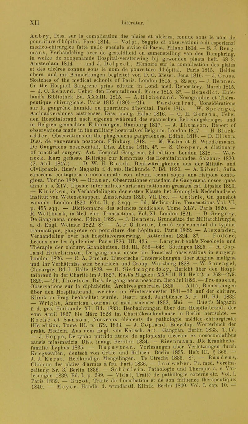 Aubry, Diss. sur la complicntion des plaies et ulcferes, connue sous le nom de pourriture d'liupital. Paris 1814. — Volpi, Saggio di observationi e di esperienzi medico-cliirurgice latte nello spedale civico di Pavia. Milano 1814. — S. J. Brug- mans, Verliandeling over de gesteldheid en zamenstelling van den Dampkring, in wellte de zoogenamde Hospital-versterwing bij gewonden plaats lieft. 68 S.' Amsterdam 1814 — und J. Delpecli, Memoire sur la complieation des plaies et des ulceres connue sous le nom de pourriture d'höpital. Paris 1815. Beides übers, und mit Anmerkungen begleitet von D. G. Kieser. Jena 1816. — J. Gross, Sketches of thc medlcal scliools of Paris. London 1815, p. 82sqfi. — J. Hennen^ On the Hospital Gangrene prius editum in Lond. med. Repository. March 1815! — J. C. Renard, Uebcr den Hospitalbrand. Mainz 1815. 8. — Benedict, Hufe- land's Bibliothek Bd. XXXIII. 1815. — A. Richerand, Nosographie et Thera- peutique chirurgicale. Paris 1815 (1805—21). — Pardomirat, Considerations sur la gangrene humide ou pourriture d'höpital. Paris 1815. — W. Sprengel, Aminadversiones castrenses. Diss. inaug. Halae 1816. — G. II. Gersnn, Ueber den Hospitalbrand nach eigenen Avährend des spanischen Befreiungskrieges und in Belgien gemachten Erfahrungen. Hamburg 1817. — J. Thomson, Report of observations made in the military hospitals of Belgium. London 1817. — H. Black- adder, Observations on the phagedaena gangraenosa. Edinb. 1818. — D. Hilson, Diss. de gangraena nosocom. Edinburg 1818. — M. Kaim et H. Wiedemann, De Gangraena nosocomiali. Diss. Aboae 1818. 4. — S. Cooper, A dictionary of practical surgery. Art. Hospital Gangrene. 3d edition. London 1818. — Wer- neck, Kurz gefasste Beitröge zur Kenntniss des Hospitalbrandes. Salzburg 1820. (2. Aufl. 1847.) — D. W. H. B Usch, Denkwürdigkeiten aus der Militär- und Civilpraxis. Rust's Magazin f. d. ges. Heilkunde 7. Bd. 1820. — A. Riberi, Sulla cancreiia contagiosa o nosocomiale con alcuni cenni sopra una risipola conta- giosa. Torino 1820. — Brauer, Observaliones quaedam de Gangraena nosoc. quae anno h. s. XIV. Lipsiae inter milites variarum nationum grassata est. Lipsiae 1820. — Kluisken, in Verhandelingen der ersten Klasse het Koninglyk Nederlandsche Institut van VVetenschappen. Amsterdam 1820. VII Dec. — Guthrie, On gunshot wounds. London 1820. Edit. II, p. 3 sqq. — Id, Medico-chir. Transactions Vol. VI, p. 455 sqq. — Dictionnaire des sciences medicales, Tome XLV. Paris 1820. — R. Wellbank, in Med.-chir. Transactions. Vol. XI. London 1821. — D. Gregory, De Gangraena nosoc. Edinb. 1822. — J. Hennen, Grundsätze der Militärchirurgie, a. d. Engl. Weimar 1822. 8. — A. F. Ollivier, Traite experimental du typhus traumatique, gangröne ou pourriture des höpitaux. Paris 1822. — Alexander, Verhandeling over het hospitalversterwing. Rotterdam 1824. 8. — Fodere, Lecons sur les epideraies. Paris 1826. III. 435. — Langenbeck's Nosologie und Therapie der chirurg. Krankheiten. Bd. III, 536—648. Göttingen 1825. — A. Cop- land Hutchinson, De gangraena nosoc. in: Practical observations in surgery. London 1826. — C.A.Fuchs, Historische Untersuchungen über Angina maligna und ihr Verhältniss zum Scharlach und Croup. Würzburg 1828. — W. Sprengel, Chirurgie, Bd.I. Halle 1828. — 0. Siedmogrodzky, Bericht über den Hospi- talbrand in der Charite im J. 1827. Rust's Magazin XXVIII. Bd. Heft 2, p. 268—279. 1829. — Th. Thortsen, Diss. de gangraena nosocom. Berolini 1829. —Trousseau, Observations sur la diphtherite. Archives generales 1829. — Alle, Bemerkungen über den Hospitalbrand, welcher im Wintersemester 1831—32 auf der chirurg. Klinik in Prag beobachtet wurde. Oestr. med. Jahrbücher N. F. III. Bd. 18-32. — Wright, American Journal of med. sciences 1832, Mai. — Rust's Magazin f. d. ges. Heilkunde XL. Bd. 1833: Beobachtungen über den Hospitalbrand, der vom April 1827 bis März 1828 im Charitekrankenhause in Berlin herrschte. — Roche et Sanson, Nouveaux elements de pathologie medico-chirurgicale. Ille edition, Tome III. p. 379. 1833. - J. Copland, Encyclop. Wörterbuch der prakt. Medicin. Aus dem Engl, von Kaiisch. Art.: Gangrän. Berlin 1833. T. IV. — J.Hoppe, De typho putrido atque de aploplexia ulcerum ex nosocomialibus causis miasmaticis. Diss. inaug. Berolini 1834. — Eisenmann, Die Krankheits- familie Typhus 1835. — Dupuytren, Vorlesungen über Verletzungen durch Kriegswalfen, deutsch von Gräfe und Kaiisch. Berlin 1835. Heft III, § 366. J. J. Kerst, Heelkundige Mengelingen. Te Utrecht 1835. 8». — Baudens, Clinique des plaies d'armes k feu. Paris 1836. — Leinweber, Pr. med. Vereins- zeitung Nr. 3. Berlin 1836. - Schönlein, Pathologie und Therapie a. s. Vor- lesungen 1839. Bd. L p. 299. — Vidal, Traite de pathologie externe etc. Vol. L Paris 1839. — Guzot, Traite de l'incubation et de son iniluence therapeutique, 1840. — Meyer, llandb. d. wundärztl. Klinik. Berlin 1840. Vol. L cnp. 10. —