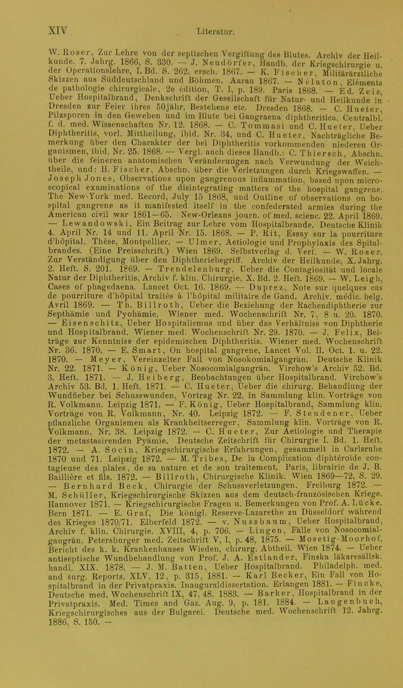 W. Roser, Zur Lehre von der septischen Vergiftung des Blutes. Archiv der Heil- Itunde. 7. Jahrg. 1866, S. 330. — J. Neudörier, Handb. der Kriegschirurgie u der Operationslehre, I. Bd. S. 2Ö2, ersch. 1807. - K. Fischer, Militärärztliche Skizzen aus Süddeutschland und Böhmen. Aarau 1807. — Nelaton Elements de Pathologie chirurgicale, 2e üdition, T. I, p. 189. Paris 1808. — Ed. Zeis Ueber Hospitalbrand, Denkschril't der Gesellschal't für Natur- und Heilkunde in Dresden zur Feier ihres 50jähr. Bestehens etc. Dresden 1868. — C. Hueter Pilzsporen in den Geweben und im Blute bei Gangraena diphtiieritica, Centralbl! f. d. med. Wissenschaften Nr. 12. 1868. — C. Tommasi und C. Hueter, Ueber Diphtheritis, vorl. Mittheilung, ibid. Nr. 34, und C. Hueter, Nachträgliche Be- merkung über den Ciiarakter der bei Diphtheritis vorkommenden niederen Or- ganismen, ibid. Nr. 25. 1868. — Vergl. auch dieses Handb.: C. Thiersch, Abschn. über die feineren anatomischen Veränderungen nach Verwundung der Weich- theile, und: H.Fischer, Abschn. über die Verletzungen durch KriegswaiTen, — Joseph Jones, Observations upon gangrenous inflammation, based upon micro- scopical examinations of the disintegrating matters of the hospital gangrene. The New-York med. Record, July 15 1868, und Outline of observations on ho- spital gangrene as it manifested itself in the confederated armies during the American civil war 1861 — 65. New-Orleans journ. of med. scienc. 22. April 1869. — Lewandowski, Ein Beitrag zur Lehre vom Hospitalbrande. Deutsche Klinik 4. April Nr. 14 und 11. April Nr. 15. 1868. — P. Rit, Essay sur la pourriture d'hopital. Thfese, Montpellier. — Ulmer, Aetiologie und Prophylaxis des Spital- brandes. (Eine Preisschrift.) Wien 1869. Selbstverlag d. Verf. — W. Roser, Zur Verständigung über den DiphtheriebegrifT. Archiv der Heilkunde, X. Jahrg. 2. Heft. S. 201. 1869. — Trendelenburg, Ueber die Contagiosität und locale Natur der Diphtheritis, Archiv f. klin. Chirurgie, X. Bd. 2. Heft. 1869. — W. Leigh, Cases of phagedaena. Lancet Oct. 16. 1869. — Duprez, Note sur quelques cas de pourriture d'höpital traites k l'hopital militaire de Gand. Archiv, medic. belg. Avril 1869. — Th. Billroth, Ueber die Beziehung der Rachendiphtherie zur Septhämie und Pyohämie. Wiener med. Wochenschrift Nr. 7, 8 u. 20. 1870. — Eisenschitz, Ueber Hospitalismus und über das Verhältniss von Diphtherie und Hospitalbrand. Wiener med. Wochenschrift Nr. 29. 1870. — J. Felix, Bei- träge zur Kenntniss der epidemischen Diphtheritis. Wiener med. Wochenschrift Nr. 36. 1870. — E. Smart, On hospital gangrene, Lancet Vol. II. Oct. 1. u. 22. 1870. — Meyer, Vereinzelter Fall von Nosokomialgangrän. Deutsche Klinik Nr. 22. 1871. — König, Ueber Nosocomialgangrän. Virchow's Archiv 52. Bd. 3. Heft. 1871. — J. Heiberg, Beobachtungen über Hospitalbrand. Virchow's Archiv 53. Bd. 1. Heft. 1871. — C. Hueter, Ueber die chirurg. Behandlung der Wundfieber bei Schusswunden, Vortrag Nr. 22, in Sammlung klin. Vorträge von R. Volkmann. Leipzig 1871. — F. König, Ueber Hospitalbrand, Sammlung klin. Vorträge von R. Volkmann, Nr. 40. Leipzig 1872. — F. Steudener, Ueber pflanzliche Organismen als Krankheitserreger, Sammlung klin. Vorträge von R. Volkmann, Nr. 38. Leipzig 1872. — C. Hueter, Zur Aetiologie und Therapie der metastasirenden Pyämie. Deutsche Zeitschrift für Chirurgie I. Bd. 1. Heft. 1872. — A. So ein, Kriegschirurgische Erfahrungen, gesammelt in Carlsruhe 1870 und 71. Leipzig 1872. — M. Tribes, De la Complication diphteroide con- tagieuse des plaies, de sa nature et de son traitement. Paris, librairie de J, B. Bailliere et fils. 1872. — Billroth, Chirurgische Klinik. Wien 1869—72, S. 29. — Bernhard Beck, Chirurgie der Schussverletzungen. Freiburg 1872. — M. Schüller, Kriegschirurgische Skizzen aus dem deutsch-französischen Kriege. Hannover 1871. — Kriegschirurgische Fragen u. Bemerkungen von Prof. A. Lücke. Bern 1871. — E. Graf, Die königl. Reserve-Lazarethe zu Düsseldorf während des Krieges 1870/71. Elberfeld 1872. — v. Nu ss bäum, Ueber Hospitalbrand, Archiv f. klin. Chirurgie. XVIH, 4, p. 706. — Lingen, Fälle von Nosocomial- gangrän. Petersburger med. Zeitschrift V, I, p. 48, 1875. — Mosetig-Moorhof, Bericht des k. k. Krankenhauses Wieden, chirurg. Abtheil. Wien 1874. — Ueber antiseptische Wundbehandlung von Prof. J. A. Estland er, Finska läkaresällsk. handl. XIX. 1878. — J. M. Batten, Ueber Hospitalbrand. Philadelph. med. and surg. Reports. XLV, 12, p. 315, 1881. - Karl Becker, Ein Fall von Ho- spitalbrand in der Privatpraxis. Inauguraldissertation. Erlangen 1881. — Fincke, Deutsche med. Wochenschrift IX, 47,48. 1883. — Barker, Hospitalbrand in der Privatpraxis. Med. Times and Gaz. Aug. 9, p, 181. 1884. — Langen buch, Kriegschirurgisches aus der Bulgarei. Deutsche med. Wochenschrift 12. Jahrg. 1886, S. 150. -