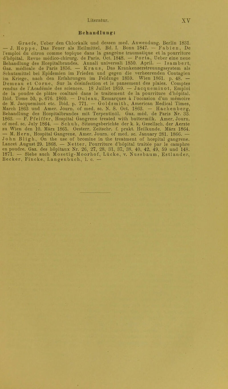 Behau dl II ugr: Graefe, Ueber den Chlorkalk und dessen med. Anwendung, Berlin 1831. — J. Hoppe, Das Feuer als Heilmittel. Bd. I. Bonn 1847. — Fabien, De l'emploi du eitron comme topique dans la gangrene traumatique et la pourriture d'hOpital. Revue medico-ehirurg. de Paris. Oct. 1848. — Porta, Ueber eine neue Behandlung des Hospitalbrandes. Annali universali 1850. April. — Isambert, Gaz. medicale de Paris 1856. — Kraus, Das Krankenzerstreuungssystem als Schutzmittel bei Epidemien im Frieden und gegen die verheerenden Contagien im Kriege, nach den Erfahrungen im Feldzuge 1859. Wien 1861. p. 48. — Derne au et Corne, Sur la desinfection et le pansement des plaies. Comptes rendus de l'Academie des sciences. 18 Juillet 1859. — Jacqueminot, Emploi de la poudre de plätre coaltare dans le traitement de la pourriture d'hopital. Ibid. Tome 50, p. 676. 1860. — Duleau, Remarques k l'occasion d'un memoire de M. Jacqueminot etc. Ibid. p. 771. — Goldsmith, American Medical Times, March 1863 und Amer. Journ. of med. sc. N. S. Oct. 1863. — Hachenberg, Behandlung des Hospitalbrandes mit Terpentinöl. Gaz. m6d. de Paris Nr. 33. 1863. — P. Pfeiffer, Hospital Gangrene treated with buttermilk. Amer. Journ. of med. sc. July 1864. — Schuh, Sitzungsberichte der k. k, Gesellsch. der Aerzte zu Wien den 10. März 1865. Oesterr. Zeitschr. f. prakt. Heilkunde. März 1864. — M. Hern, Hospital Gangrene^ Amer. Journ. of med. sc. January 281. 1866. — John Bligh, On the use of bromine in the treatment of hospital gangrene. Lancet August 29. 1868. — Netter, Pourriture d'hopital traitee par le camphre en poudre. Gaz. des höpitaux Nr. 26, 27, 28, 31, 37, 38, 40, 42, 49, 59 und 148. 1871. — Siehe auch Mosetig-Moorhof, Lücke, v. Nussbaum, Estlander, Becker. Fincke, Langenbuch, 1. c. —