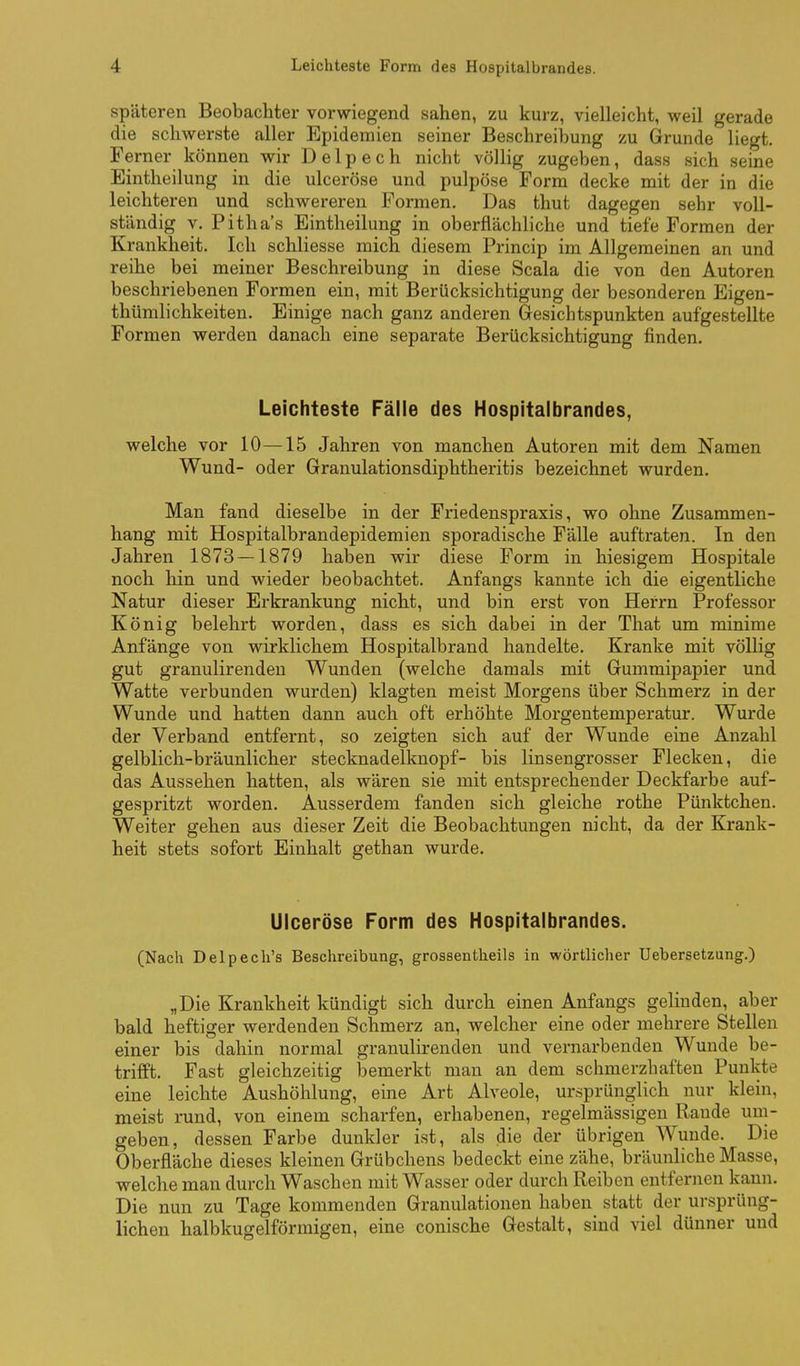 späteren Beobachter vorwiegend sahen, zu kurz, vielleicht, weil gerade die schwerste aller Epidemien seiner Beschreibung zu Grunde liegt. Ferner können wir D e 1 p e c h nicht völlig zugeben, dass sich seine Eintheilung in die ulceröse und pulpöse Form decke mit der in die leichteren und schwereren Formen. Das thut dagegen sehr voll- ständig V. Pitha's Eintheilung in oberflächliche und tiefe Formen der Krankheit. Ich schliesse mich diesem Princip im Allgemeinen an und reihe bei meiner Beschreibung in diese Scala die von den Autoren beschriebenen Formen ein, mit Berücksichtigung der besonderen Eigen- thümlichkeiten. Einige nach ganz anderen Gesichtspunkten aufgestellte Formen werden danach eine separate Berücksichtigung finden. Leichteste Fälle des Hospitalbrandes, welche vor 10—15 Jahren von manchen Autoren mit dem Namen Wund- oder Granulationsdiphtheritis bezeichnet wurden. Man fand dieselbe in der Friedenspraxis, wo ohne Zusammen- hang mit Hospitalbrandepidemien sporadische Fälle auftraten. In den Jahren 1873 — 1879 haben wir diese Form in hiesigem Hospitale noch hin und wieder beobachtet. Anfangs kannte ich die eigentliche Natur dieser Erkrankung nicht, und bin erst von Herrn Professor König belehrt worden, dass es sich dabei in der That um rainime Anfänge von wirklichem Hospitalbrand handelte. Kranke mit völlig gut granulirenden Wunden (welche damals mit Gummipapier und Watte verbunden wurden) klagten meist Morgens über Schmerz in der Wunde und hatten dann auch oft erhöhte Morgentemperatur. Wurde der Verband entfernt, so zeigten sich auf der Wunde eine Anzahl gelblich-bräunlicher stecknadelknopf- bis linsengrosser Flecken, die das Aussehen hatten, als wären sie mit entsprechender Deckfarbe auf- gespritzt worden. Ausserdem fanden sich gleiche rothe Pünktchen. Weiter gehen aus dieser Zeit die Beobachtungen nicht, da der Krank- heit stets sofort Einhalt gethan wurde. Ulceröse Form des Hospitalbrandes. (Nach Delpech's Beschreibung, grossentheils in wörtlicher Uebersetzung.) „Die Krankheit kündigt sich durch einen Anfangs gelinden, aber bald heftiger werdenden Schmerz an, welcher eine oder mehrere Stellen einer bis dahin normal granulirenden und vernarbenden Wunde be- trifft. Fast gleichzeitig bemerkt man an dem schmerzhaften Punkte eine leichte Aushöhlung, eine Art Alveole, ursprünglich nur klein, meist rund, von einem scharfen, erhabenen, regelmässigen Rande um- geben, dessen Farbe dunkler ist, als die der übrigen Wunde. Die Oberfläche dieses kleinen Grübchens bedeckt eine zähe, bräunliche Masse, welche man durch Waschen mit Wasser oder durch Reiben entfernen kann. Die nun zu Tage kommenden Granulationen haben statt der ursprüng- lichen halbkugelförmigen, eine conische Gestalt, sind viel dünner und