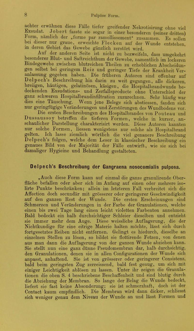 achter erwähnen diese Fälle tiefer greifender Nekrotisirung ohne viel Exsudat. Jobert fasste sie sogar in einer besonderen (seiner dritten) Form, nämlich der „forme par ramollissement zusammen. Es sollen bei dieser nur graue, erweichte Flecken auf der Wunde entstehen, in deren Gebiet das Gewebe gänzlich zerstört wird. Auf der anderen Seite ist nicht zu bezweifeln, dass umgekehrt besonderer Blut- und Saftreichthum der Gewebe, namentlich im lockeren Bindegewebe zwischen blutreichen Theilen zu erheblichen Abscheidun- gen selbst bei geringem Reiz und geringer Tiefe der Krankheit Ver- anlassung gegeben haben. Die früheren Autoren sind offenbar auf Delpech's Beschreibung hin darin zu weit gegangen, alle dickeren, breiigen, häutigen, gelatinösen, käsigen, die Hospitalbrandwunde be- deckenden Exsudations- und Zerfallsproducte ohne Unterschied der ganz schweren Hospitalbrandinfiltration zuzurechnen. Sehr häufig war dies eine Täuschung. Wenn jene Belege sich abstiessen, fanden sich nur geringfügige Veränderungen und Zerstörungen des Wundbodens vor. Die ersten Beschreibungen des Hospitalbrandes von Pouteau und Dussaussoy betreffen die tieferen Formen, welche in kurzer, an- schaulicher Darstellung charakterisirt werden. Diese Autoren kannten nur solche Formen, liessen wenigstens nur solche als Hospitalbrand gelten. Ich lasse ziemlich wörtlich die viel genauere Beschreibung Delpech's folgen, welche dem Leser in klassischer Beschreibung ein genaues Bild von der Majorität der Fälle entwirft, wie sie sich bei damaliger Hygieine und Behandlung gestalteten. Delpech's Beschreibung der Gangraena nosocomialis pulposa. „Auch diese Form kann auf einmal die ganze granulirende Ober- fläche befallen oder aber sich im Anfang auf einen oder mehrere iso- lirte Punkte beschränken; allein im letzteren Fall verbreitet sich die Affection doch secundär mit grösserer oder geringerer Geschwindigkeit auf den ganzen Rest der Wunde. Die ersten Erscheinungen sind Schmerzen und Veränderungen in der Farbe der Granulationen, welche einen bis zwei Tage lang einen leicht violetten Farbenton annehmen. Bald bedeckt ein halb durchsichtiger Schleier dieselben und entzieht sie immer mehr dem Auge. Diese weissliche Auflagerung, die der Nichtkundige für eine eitrige Materie halten möchte, lässt sich durch fortgesetztes Reiben nicht entfernen. Gelingt es hiedurch, dieselbe an einzelnen Stellen zu lösen, so bildet sie flottirende Fetzen, von denen aus man dann die Auflagerung von der ganzen Wunde abziehen kann. Sie stellt nun eine ganz dünne Pseudomembran dar, halb durchsichtig, den Granulationen, denen sie in allen Configurationen der Wunde sich anpasst, anhaftend. Sie ist von grösserer oder geringerer Consistenz, bald beim geringsten Zug zerreissend, bald fest genug, um sich mit einiger Leichtigkeit ablösen zu lassen. Unter ihr zeigen die Granula- tionen die oben S. 4 beschriebene Beschaffenheit und sind blutig durch die Abziehung der Membran. So lange der Belag die Wunde bedeckt, liefert sie fast keine Absonderung; sie ist schmerzhaft, doch ist der Contact kaum empfindlich. Die Membran wird dann dicker, schliesst sich weniger genau dem Niveau der Wunde an und lässt Formen und