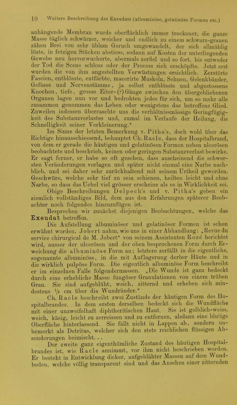 anhängende Membran wurde oberflächlich immer trockener, die ganze Masse täglich schwärzer, weicher und endhch zu einem schwarz-grauen zähen Brei von sehr üblem Geruch umgewandelt, der sich allniälilig löste, in fetzigen Stücken abstiess, sodann auf Kosten der unterliegenden Gewebe neu hervor wucherte, abermals zerfiel und so fort, bis entweder der Tod die Scene schloss oder der Process sich erschöpfte. Jetzt erst wurden die von ihm angestellten Verwüstungen ersichtlich. Zerstörte Fascien, entblösste, entfärbte, macerirte Muskeln, Sehnen, Gelenkbänder, Gefässe und Nervenstämme, ja selbst entblösste und abgestossene Knochen, tiefe, grosse Eiter-(?) Gänge zwischen den übergebHebenen Organen lagen nun vor und bedrohten jedes für sich, um so mehr alle zusammen genommen das Leben oder wenigstens das betroffene Glied. Zuweilen indessen überraschte uns die verhältnissmässige Geringfügig- keit des Substanzverlustes und, zumal im Verlaufe der Heilung, die Schnelligkeit seiner Verkleinerung. Im Sinne der letzten Bemerkung v. Pitha's, doch wohl über das Richtige hinausschiessend, behauptet Gh. Racle, dass der Hospitalbrand, von dem er gerade die häutigen und gelatinösen Formen neben ulcerösen beobachtete und beschrieb, keinen oder geringen Substanzverlust bewirke. Er sagt ferner, er habe so oft gesehen, dass anscheinend die schwer- sten Veränderungen vorlagen und später nicht einmal eine Narbe nach- blieb, und sei daher sehr zurückhaltend mit seinem Urtheil geworden. Geschwüre, welche sehr tief zu sein schienen, heilten leicht und ohne Narbe, so dass dasüebel viel grösser erscheine als es in Wirklichkeit sei. Obige Beschreibungen Delpech's und v. Pitha's geben ein ziemlich vollständiges Bild, dem aus den Erfahrungen späterer Beob- achter noch folgendes hinzuzufügen ist. Besprechen wir zunächst diejenigen Beobachtungen, welche das Exsudat betreffen. Die Aufstellung albuminöser und gelatinöser Formen ist schon erwähnt worden. Jobert nahm, wie uns in einer Abhandlung: „Revue du Service chirurgical de M. Jobert von seinem Assistenten Roze berichtet wird, ausser der ulcerösen und der oben besprochenen Form durch Er- weichung die albuminöse Form an; letztere zerfällt in die eigentliche, sogenannte albuminöse, in die mit Auflagerung derber Häute und in die wirklich pulpöse Form. Die eigentlich albuminöse Form beschreibt er im einzelnen Falle folgendermassen. „Die Wunde ist ganz bedeckt durch eine erhebliche Masse fungöser Granulationen von einem trüben Grau. Sie sind aufgeblüht, weich, zitternd und erheben sich min- destens cm über die Wundränder. Gh. Racle beschreibt zwei Zustände der häutigen Form des Ho- spitalbrandes. In dem ersten derselben bedeckt sich die Wundfläche mit einer unzweifelhaft diphtheritischen Haut. Sie ist gelblich-weiss, weich, käsig; leicht zu zerreissen und zu entfernen, alsdann eine blutige Oberfläche hinterlassend. Sie fällt nicht in Lappen ab, sondern un- bemerkt als Detritus, welcher sich den stets reichlichen flüssigen Ab- sonderungen beimischt. . . • xr -j. i Der zweite ganz eigenthümliche Zustand des häutigen Hospital- brandes ist, wie Racle annimmt, vor ihm nicht beschrieben worden. Er besteht in Entwicklung dicker, aufgeblähter Massen auf dem Wund- boden, welche völlig transparent sind und das Ansehen einer zitternden