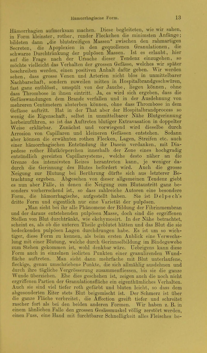 Häinorrhagien aufmerksam machen. Diese begleiteten, wie wir sahen, in Form kleinster, rother, runder Fleckchen die minimsten Anfänge; bildeten dann ,die blutstreifigen Massen zwischen den rahmartigen Secreteu, die Apoplexien in den gequollenen Granulationen, die schwarze Durchtränkung der pulpösen Massen. Ist es erlaubt, hier auf die Frage nach der Ursache dieser Tendenz einzugehen, so möchte vielleicht das Verhalten der grossen Gefasse, welches wir später beschi-eibeu werden, einen positiven Anhalt dafür geben. Wir werden sehen, dass grosse Venen und Arterien nicht blos in unmittelbarer Nachbarschaft, sondern zuweilen mitten in Hospitalbrandgeschwüren, fast ganz entblösst, umspült von der Jauche, liegen können, ohne dass Thrombose in ihnen eintritt. Ja, es wird sich ergeben, dass die Gefässwandungen dem Brande verfallen und in der Ausdehnung von mehreren Centimetern absterben können, ohne dass Thrombose in dem Gefässe auftritt. Hat in der That aber der Hospitalbrandprocess so wenig die Eigenschaft, selbst in unmittelbarer Nähe Blutgerinnung herbeizuführen, so ist das Auftreten blutiger Extravasation in doppelter Weise erklärbar. Zunächst und vorwiegend wird dieselbe durch Arrosion von Capillaren und kleineren Gefässen entstehen. Sodann aber können die erwähnten rothen Flecken, Lagen, Streifen etc. auch einer hämorrhagischen Entzündung ihr Dasein verdanken, mit Dia- pedese rother Blutkörperchen innerhalb der Zone eines hochgradig entzündlich gereizten Capillarsystems, welche desto näher an die Grenze des intensivsten Reizes herantreten kann, je weniger da- durch die Gerinnung des Blutes befördert wird. Auch die grosse Neigung zur Blutung bei Berührung dürfte sich aus letzterer Be- trachtung ergeben. Abgesehen von dieser allgemeinen Tendenz giebt es nun aber Fälle, in denen die Neigung zum Blutaustritt ganz be- sonders vorherrschend ist, so dass zahlreiche Autoren eine besondere Form, die hämorrhagische, aufgestellt haben. Sie ist Delpech's dritte Form und eigentlich nur eine Varietät der pulpösen. ,Man sieht bei ihr alle Phänomene der Bildung der Fibrinmembran und der daraus entstehenden pulpösen Masse, doch sind die ergriffenen Stellen von Blut durchtränkt, wie ekchymosirt. In der Nähe betrachtet, scheint es, als ob die unteren Theile geblutet hätten und das Blut die sie bedeckenden pulpösen Lagen durchdrungen habe. Es ist um so wich- tiger, diese Form zu kenneu, als beim ersten Anblick eine Verwechs- lung mit einer Blutung, welche durch Gerinnselbildung im Bindegewebe zum Stehen gekommen ist, wohl denkbar wäre. Uebrigens kann diese Form auch in einzelnen isolirten Punkten einer granulirenden Wund- fläche auftreten. Man sieht dann mehrfache mit Blut unterlaufene, fleckige, genau umschriebene Punkte, die sich allmählig ausdehnen und durch ihre tägliche Vergrösserung zusammenfliessen, bis sie die ganze Wunde überziehen. Ehe dies geschehen ist, zeigen auch die noch nicht ergriffenen Partien der Granulationsfläche ein eigenthümliches Verhalten. Auch sie sind viel tiefer roth gefärbt und bluten leicht, so dass dem abgesonderten Eiter stets Blut beigemischt ist. Der Schmerz ist über die ganze Fläche verbreitet, die Afifection greift tiefer und schreitet rascher fort als bei den beiden anderen Formen. Wir haben z. B. in einem ähnlichen Falle den grossen Gesässmuskel völlig zerstört werden, einen Fuss, eine Hand mit furchtbarer Schnelligkeit alles Fleisches be-