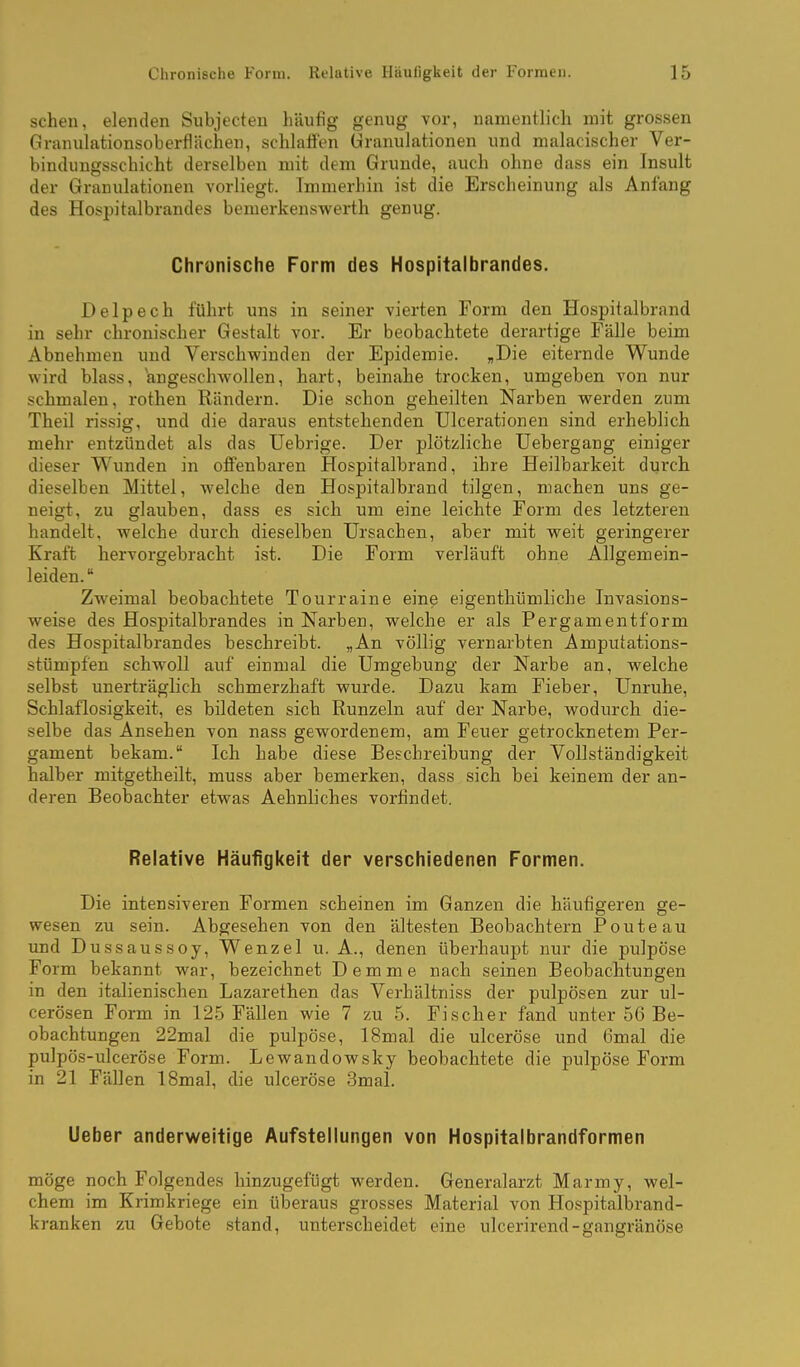 sehen, elenden Subjecten häufig genug vor, namentlich mit grossen Granulationsoberflächen, schlafien Granulationen und malacischer Ver- bindungsschicht derselben mit dem Grunde, auch ohne dass ein Insult der Granulationen vorliegt. Immerhin ist die Erscheinung als Anfang des Hospitalbrandes bemerkenswerth genug. Chronische Form des Hospitalbrandes. Delpech führt uns in seiner vierten Form den Hospitalbrand in sehr chronischer Gestalt vor. Er beobachtete derartige Fälle beim Abnehmen und Verschwinden der Epidemie. „Die eiternde Wunde wird blass, angeschwollen, hart, beinahe trocken, umgeben von nur schmalen, rothen Rändern. Die schon geheilten Narben werden zum Theil rissig, imd die daraus entstehenden Ulcerationen sind erheblich mehr entzündet als das Uebrige. Der plötzliche Uebergang einiger dieser Wunden in offenbaren Hospitalbrand, ihre Heilbarkeit durch dieselben Mittel, welche den Hospitalbrand tilgen, machen uns ge- neigt, zu glauben, dass es sich um eine leichte Form des letzteren handelt, welche durch dieselben Ursachen, aber mit weit geringerer Kraft hervorgebracht ist. Die Form verläuft ohne Allgemein- leiden. Zweimal beobachtete Tourraine eine eigenthümliche Invasions- weise des Hospitalbrandes in Narben, welche er als Pergamentform des Hospitalbrandes beschreibt. „An völlig vernarbten Amputations- stümpfen schwoll auf einmal die Umgebung der Narbe an, welche selbst unerträglich schmerzhaft wurde. Dazu kam Fieber, Unruhe, Schlaflosigkeit, es bildeten sich Runzeln auf der Narbe, wodurch die- selbe das Ansehen von nass gewordenem, am Feuer getrocknetem Per- gament bekam. Ich habe diese Beschreibung der Vollständigkeit halber mitgetheilt, muss aber bemerken, dass sich bei keinem der an- deren Beobachter etwas Aehnliches vorfindet. Relative Häufigkeit der verschiedenen Formen. Die intensiveren Formen scheinen im Ganzen die häufigeren ge- wesen zu sein. Abgesehen von den ältesten Beobachtern Poute au und Dussaussoy, Wenzel u. A., denen überhaupt nur die pulpöse Form bekannt war, bezeichnet Demme nach seinen Beobachtungen in den italienischen Lazarethen das Verhältniss der pulpösen zur ul- cerösen Form in 125 Fällen wie 7 zu 5. Fischer fand unter 56 Be- obachtungen 22mal die pulpöse, 18mal die ulceröse und 6mal die pulpös-ulceröse Form. Lewandowsky beobachtete die pulpöse Form in 21 Fällen 18mal, die ulceröse 3mal. Ueber anderweitige Aufstellungen von Hospitalbrandformen möge noch Folgendes hinzugefügt werden. Generalarzt Marmy, wel- chem im Krimkriege ein überaus grosses Material von Hospitalbrand- kranken zu Gebote stand, unterscheidet eine ulcerirend-gangränöse