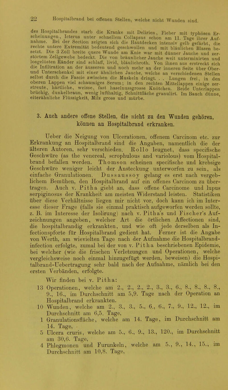 des Hospitalbrandes starb die Kranke mit Delirien, Fieber mit typhösen Er- scheinungen, Icterus unter schnellem Collapsus schon am 11. Tage ihrer Auf- nahme. Bei der Sectio» zeigten sich die Hautdecken intensiv gelb gefärbt die rechte untere Extremität bedeutend geschwollen und mit bläulichen Blasen be- setzt. Die 3 Zoll breite quere Wunde am Knie war mit dünner Jauclie und zer- störtem Zellgewebe bedeckt. Die von bräunliclier Jauche weit unterminirten und losgelösten Ränder sind schlafV, livid, bläulicliroth. Von ihnen aus erstreckt sich die Infiltration an der äusseren und noch mehr an der inneren Seite über Ober- und Unterschenkel mit einer ähnlichen Jauche, welche an verschiedenen Stellen selbst durch die Fascie zwischen die Muskeln dringt. . . Lungen frei, in den oberen Lappen viel schaumiges Serum; in den rechten Mittellappen einige zer- streute, härtliche, weisse, fast haselnussgrosse Knötchen. Beide Unterlappen brüchig, dunkelbraun, wenig lufthaltig, Schnittfläche granulirt. Im Bauch dünne, eiterähnliche Flüssigkeit, Milz gross und mürbe. 3. Auch andere offene Stellen, die niclit zu den Wunden gehören, können an Hospitalbrand erkranken. Ueber die Neigung von Ulcerationen, offenem Carcinom etc. zur Erkrankung an Hospitalbrand sind die Angaben, namentlich die der älteren Autoren, sehr verschieden. Rollo leugnet, dass specifische Geschwüre (as the venereal, scrophulous and variolous) vom Hospital- brand befallen werden. Thomson scheinen specifische und krebsige Geschwüre weniger leicht der Ansteckung unterwoi-fen zu sein, als einfache Granulationen. Dussaussoy gelang es erst nach vergeb- lichem Bemühen, den Hospitalbrand auf ein offenes Carcinom zu über- tragen. Auch V. Pitha giebt an, dass offene Carcinome und lupus serpiginosus der Krankheit am meisten Widerstand leisten. Statistiken über diese Verhältnisse liegen mir nicht vor, doch kann ich im Inter- esse dieser Frage (falls sie einmal praktisch aufgeworfen werden sollte, z. B. im Interesse der Isolirung) nach v. Pitha's und Fischer's Auf- zeichnungen angeben, welcher Art die örtlichen Affectionen sind, die hospitalbrandig erkrankten, und wie oft jede derselben als In- fectionspforte für Hospitalbrand gedient hat. Ferner ist die Angabe von Werth, am wievielten Tage nach der Aufnahme die Hospitalbrand- infection erfolgte, zumal bei der von v. Pitha beschriebenen Epidemie, bei welcher (wie die frischen Verletzungen und Operationen, welche vergleichsweise noch einmal hinzugefügt werden, beweisen) die Hospi- talbrand-üebei-tragung sehr bald nach der Aufnahme, nämlich bei den ersten Verbänden, erfolgte. Wir finden bei v. Pitha: 13 Operationen, welche am 2., 2., 2., 2., 3., 3., 6., 8., 8., 8., 8., 9., 16., im Durchschnitt am 5,9. Tage nach der Operation an Hospitalbrand erkrankten. 10 Wunden, welche am 2., 3., 3., 5., 6., 6., 7., 9., 12., 12., im Durchschnitt am 6,5. Tage, 1 Granulationsfläche, welche am 14. Tage, im Durchschnitt am 14. Tage, 5 ülcera cruris, welche am 5., 6., 9., 13., 120., ina Durchschnitt am 30,G. Tage, 4 Phlegmonen und Furunkeln, welche am 5., 9., 14., 15., im Durchschnitt am 10,8. Tage,