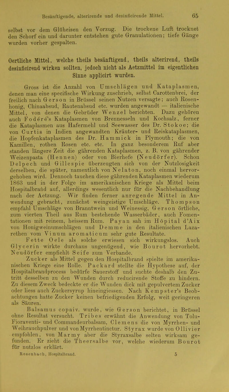 selbst vor dem Gliiheisen den Vorzug. Die trockene Luft trocknet den Schorf ein und darunter entstehen gute Granulationen; tiefe Gänge wurden vorher gespalten. Oertliclie Mittel, welche theils besänftigend, theils alterirend, theils desinficirend wirken sollten, jedoch nicht als Aetzmittel im eigentlichen Sinne applicirt wurden. Gross ist die Anzahl von Umschlägen und Kataplasmen, denen man eine specifische Wirkung zuschrieb, selbst Carottenbrei, der freilich nach Gerson in Brüssel seinen Nutzen versagte; auch Rosen- honig, Chinaabsud, Rautenabsud etc. wurden angewandt — italienische Mittel, von denen die Gebrüder Wenzel berichten. Dazu gehören auch Fodere's Kataplasmen von Brennesseln und Kochsalz, ferner die Kataplasmen aus Hafermehl und Seewasser des Dr. Stokoe; die von Curtis in Indien angewandten Kräuter- und Reiskataplasmen, die Hopfenkataplasmen des Dr. Hammick in Plymouth; die von Kamillen, rothen Rosen etc. etc. In ganz besonderem Ruf aber standen längere Zeit die gährenden Kataplasmen, z. B. von gährender Weizenpasta (Hennen) oder von Bierhefe (Neudörfer). Schon Delpech und Gillespie überzeugten sich von der Nutzlosigkeit derselben, die später, namentlich von Nelaton, noch einmal hervor- gehoben wird. Dennoch tauchen diese gährenden Kataplasmen wiederum 1863 und in der Folge im amerikanischen Kriege als Mittel beim Hospitalbrand auf, allerdings wesentlich nur für die Nachbehandlung nach der Aetzung. Wir finden ferner anregende Mittel in An- wendung gebracht, zunächst weingeistige Umschläge. Thompson empfahl Umschläge von Branntwein und Weinessig, Gerson örtliche, zum vierten Theil aus Rum bestehende Wasserbäder, auch Fomen- tationen mit reinem, heissem Rum. Payan sah im Hopital d'Aix von Honigweinumschlägen und Demme in den italienischen Laza- rethen vom Vinum aromaticum sehr gute Resultate. Fette Oele als solche erwiesen sich wirkungslos. Auch Glycerin wirkte durchaus ungenügend, wie Bourot hervorhebt. Neudörfer empfiehlt Seife zum Verbände. Zucker als Mittel gegen den Hospitalbrand spielte im amerika- nischen Kriege eine Rolle. Packard stellte die Hypothese auf, der Hospitalbrandprocess bedürfe Sauerstoff und suchte deshalb den Zu- tritt desselben zu den Wunden durch reducirende Stoffe zu hindern. Zu diesem Zweck bedeckte er die Wunden dick mit gepulvertem Zucker oder liess auch Zuckersyrup hineingiessen. Nach Kempster's Beob- achtungen hatte Zucker keinen befriedigenden Erfolg, weit geringeren als Säuren. Baisaraus copaiv. wurde, wie Gerson berichtet, in Brüssel ohne Resultat versucht. Tribes erwähnt die Anwendung von Tolu- Fioraventi- und Commandeurbalsam, Clemens die von Myrrhen- und Weihrauchpulver und von Myrrhentinctur. Styrax wurde von Olli vier empfohlen, vonMarmy aber die Styraxsalbe selten wirksam ge- funden. Er zieht die Theersalbe vor, welche wiederum Bourot für nutzlos erklärt. RoBcnbach, Hospitalbrand. 5