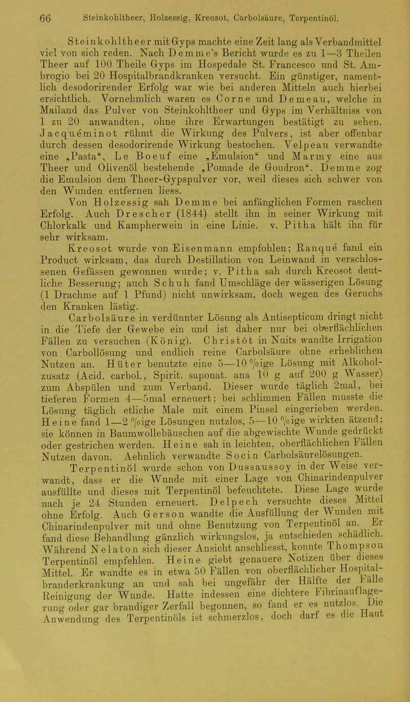 Steinkohltheer mitGyps machte eine Zeit lang als Verbandrnittel viel von sich reden. Nach Demme's Bericht wurde es zu 1—3 Theilen Theer auf 100 Theile Gyps im Hospedale St. Francesco und St. Am- brogio bei 20 Hospitalbrandkranken versucht. Ein günstiger, nament- lich desodorirender Erfolg war wie bei anderen Mitteln auch hierbei ersichtlich. Vornehmlich waren es Corne und Demeau, welche in Mailand das Pulver von Steinkohltheer und Gyps im Verhältniss von 1 zu 20 anwandten, ohne ihre Erwartungen bestätigt zu sehen. Jacqueminot rühmt die Wirkung des Pulvers, ist aber offenbar durch dessen desodorirende Wirkung bestochen. Velpeau verwandte eine ,Pasta, Le Boeuf eine „Emulsion und Marmy eine aus Theer und Olivenöl bestehende »Pomade de Goudron. Demme zog die Emulsion dem Theer-Gypspulver vor, weil dieses sich schwer von den Wunden entfernen Hess. Von Holzessig sah Demme bei anfänglichen Formen raschen Erfolg. Auch Drescher (1844) stellt ihn in seiner Wirkung mit Chlorkalk und Kampherwein in eine Linie, v. Pitha hält ihn für sehr wirksam. Kreosot wurde von Eisenmann empfohlen; Ranque fand ein Product wirksam, das durch Destillation von Leinwand in verschlos- senen Gefässen gewonnen wurde; v. Pitha sah durch Kreosot deut- liche Besserung; auch Schuh fand Umschläge der wässerigen Lösung (1 Drachme auf 1 Pfund) nicht unwirksam, doch wegen des Geruchs den Kranken lästig. Carbolsäure in verdünnter Lösung als Antisepticum dringt nicht in die Tiefe der Gewebe ein und ist daher nur bei oberflächlichen Fällen zu versuchen (König). Christot in Nuits wandte L-rigation von Carbollösung und endlich reine Carbolsäure ohne erheblichen Nutzen an. Hüter benutzte eine 5—10°/oige Lösung mit Alkohol- zusatz (Acid. carbol., Spirit. saponat. ana 10 g auf 200 g Wasser) zum Abspülen und zum Verband. Dieser wurde täglich 2mal, bei tieferen Formen 4—5mal erneuert; bei schlimmen Fällen rausste die Lösung täglich etliche Male mit einem Pinsel eingerieben werden. Heine fand 1—2 /oige Lösungen nutzlos, 5—10 /oige wirkten ätzend: sie können in Baumwollebäuschen auf die abgewischte Wunde gedrückt oder gestrichen werden. Heine sah in leichten, oberflächlichen Fällen Nutzen davon. Aehnlich verwandte So ein Carbolsäurelösungen. Terpentinöl wurde schon von Dussaussoy in der Weise ver- wandt, dass er die Wunde mit einer Lage von Chinarindenpulver ausfüllte und dieses mit Terpentinöl befeuchtete. Diese Lage wurde nach je 24 Stunden erneuert. Delpech versuchte dieses Mittel ohne Erfolg. Auch Gerson wandte die Ausfüllung der Wunden mit Chinarindenpulver mit und ohne Benutzung von Terpentinöl an. Er fand diese Behandlung gänzlich wirkungslos, ja entschieden schädlich. Während Nelaton sich dieser Ansicht anschliesst, konnte Thompson Terpentinöl empfehlen. Heine giebt genauere Notizen über dieses Mittel. Er wandte es in etwa 50 Fällen von oberfläclüicher Hospital- branderkrankung an und sah bei ungefähr der Hälfte der taUe Reinigung der Wunde. Hatte indessen eine dichtere Fibrinautlage- rung oder gar brandiger Zerfall begonnen, so fand er es nutzlos. Die Anwendung des Terpentinöls ist schmerzlos, doch darf es die Idaut
