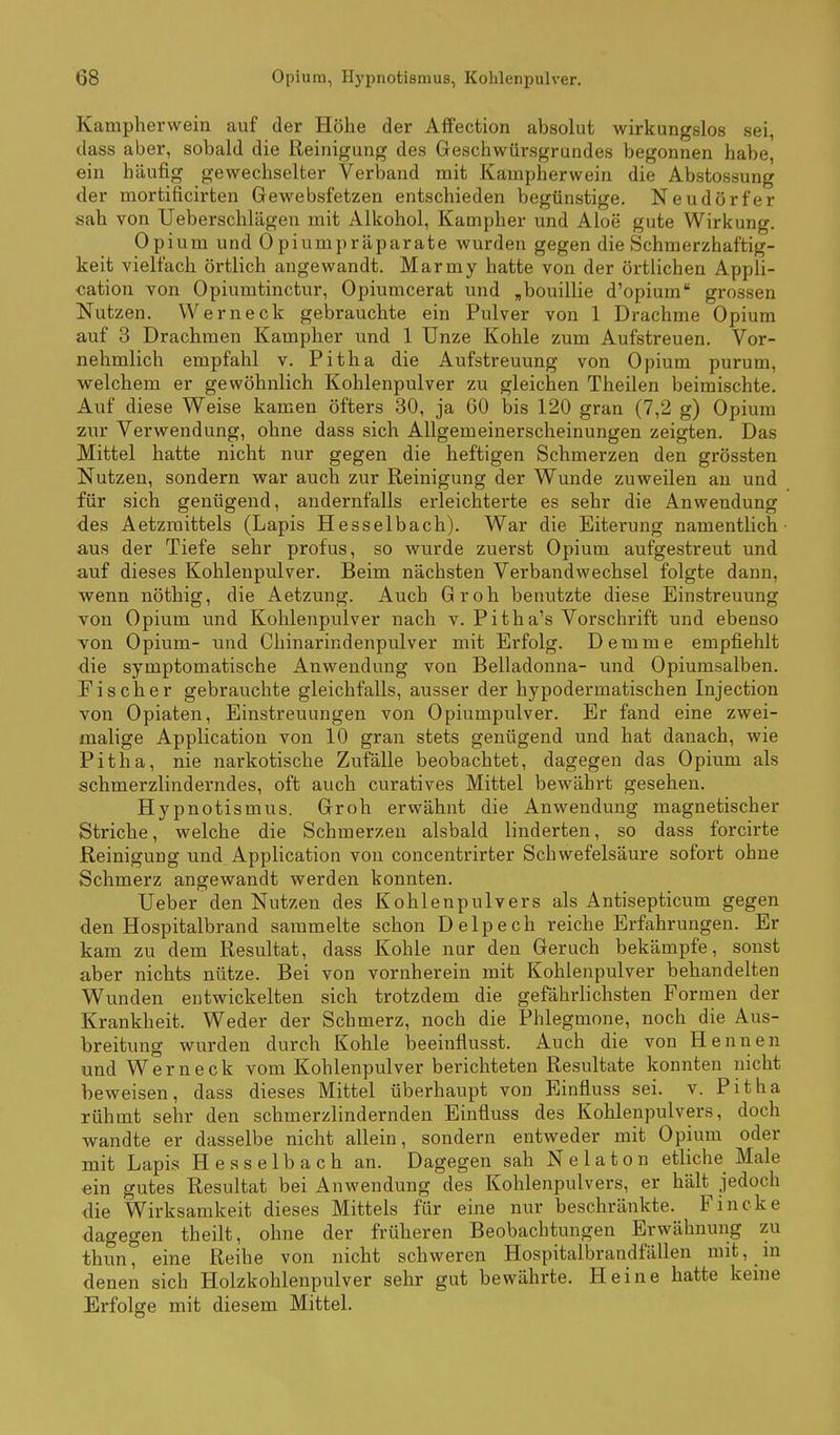 Kampherwein auf der Höhe der Affection absolut wirkungslos sei, dass aber, sobald die Reinigung des Geschwürsgrundes begonnen habe, ein häufig gewechselter Verband mit Kampherwein die Abstossung der mortificirten Gewebsfetzen entschieden begünstige. Neudörfer sah von Ueberschlägen mit Alkohol, Kampher und Aloe gute Wirkung. Opium und Opiumpräparate wurden gegen die Schmerzhaftig- keit vielfach örtlich angewandt. Marmy hatte von der örtlichen Appli- cation von Opiumtinctur, Opiumcerat und ,bouillie d'opium grossen Nutzen. Wer neck gebrauchte ein Pulver von 1 Drachme Opium auf 3 Drachmen Kampher und 1 Unze Kohle zum Aufstreuen. Vor- nehmlich empfahl v. Pitha die Aufstreuung von Opium purum, welchem er gewöhnlich Kohlenpulver zu gleichen Theilen beimischte. Auf diese Weise kamen öfters 30, ja 60 bis 120 grau (7,2 g) Opium zur Verwendung, ohne dass sich Allgemeinerscheinungen zeigten. Das Mittel hatte nicht nur gegen die heftigen Schmerzen den grössten Nutzen, sondern war auch zur Reinigung der Wunde zuweilen au und für sich genügend, andernfalls erleichterte es sehr die Anwendung des Aetzmittels (Lapis Hesselbach). War die Eiterung namentlich aus der Tiefe sehr profus, so wurde zuerst Opium aufgestreut und auf dieses Kohlenpulver. Beim nächsten Verbandwechsel folgte dann, wenn nöthig, die Aetzung. Auch Groh benutzte diese Einstreuung von Opium und Kohlenpulver nach v. Pitha's Vorschrift und ebenso von Opium- und Chinarindenpulver mit Erfolg. Demme empfiehlt die symptomatische Anwendung von Belladonna- und Opiumsalben. Ei scher gebrauchte gleichfalls, ausser der hypodermatischen Injection von Opiaten, Einstreuungen von Opiumpulver. Er fand eine zwei- malige Application von 10 gran stets genügend und hat danach, wie Pitha, nie narkotische Zufälle beobachtet, dagegen das Opium als schmerzlinderndes, oft auch curatives Mittel bewährt gesehen. Hypnotismus. Groh erwähnt die Anwendung magnetischer Striche, welche die Schmerzen alsbald linderten, so dass forcirte Reinigung und Application von concentrirter Schwefelsäure sofort ohne Schmerz angewandt werden konnten. Ueber den Nutzen des Kohlenpulvers als Antisepticum gegen den Hospitalbrand sammelte schon Delpech reiche Erfahrungen. Er kam zu dem Resultat, dass Kohle nur den Geruch bekämpfe, sonst aber nichts nütze. Bei von vornherein mit Kohlenpulver behandelten Wunden entwickelten sich trotzdem die gefährlichsten Fornien der Krankheit. Weder der Schmerz, noch die Phlegmone, noch die Aus- breitung wurden durch Kohle beeinflusst. Auch die von Hennen und Werneck vom Kohlenpulver berichteten Resultate konnten nicht beweisen, dass dieses Mittel überhaupt von Einfluss sei. v. Pitha rühmt sehr den schmerzlindernden Einfluss des Kohlenpulvers, doch wandte er dasselbe nicht allein, sondern entweder mit Opium oder mit Lapis Hesselbach an. Dagegen sah N e 1 a t o n etliche Male ein gutes Resultat bei Anwendung des Kohlenpulvers, er hält jedoch die Wirksamkeit dieses Mittels für eine nur beschränkte. Fincke dagegen theilt, ohne der früheren Beobachtungen Erwähnung zu thun, eine Reibe von nicht schweren Hospitalbrandfällen mit, m denen sich Holzkohlenpulver sehr gut bewährte. Heine hatte keine Erfolge mit diesem Mittel.