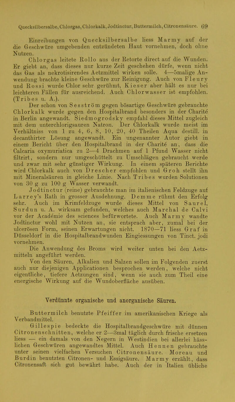 Einreibungen von Quecksilbersalbe Hess Marmy auf der die Geschwüre umgebenden entzündeten Haut vornehmen, doch ohne Nutzen. Chlor gas leitete Rollo aus der Retorte direct auf die Wunden. Er giebt an, dass dieses nur kurze Zeit geschehen dürfe, wenn nicht das Gas als nekrotisirendes Aetzmittel wirken solle. 4—Smalige An- wendung brachte kleine Geschwüre zur Reinigung. Auch von Fleury und Rossi wurde Chlor sehr gerühmt, Kies er aber hält es nur bei leichteren Fällen für ausreichend. Auch Chlorwasser ist empfohlen. (Tribes u. A.). Der schon von Sesström gegen bösartige Geschwüre gebrauchte Chlorkalk wurde gegen den Hospitalbrand besonders in der Charite in Berlin angewandt. Siedmogrodsky empfahl dieses Mittel zugleich mit dem unterchlorigsauren Natron. Der Chlorkalk wurde meist im Verhältniss von 1 zu 4, 6, 8, 10, 20, 40 Theilen Aqua destill, in decanthirter Lösung angewandt. Ein imgenannter Autor giebt in einem Bericht über den Hospitalbrand in der Charite an, dass die Calcaria oxymuriatica zu 2—4 Drachmen auf 1 Pfund Wasser nicht filtrirt, sondern nur umgeschüttelt zu Umschlägen gebraucht werde und zwar mit sehr günstiger Wirkung. In einem späteren Berichte wird Chlorkalk auch von Drescher empfohlen und Gr oh stellt ihn mit Mineralsäuren in gleiche Linie. Nach Tribes wurden Solutionen von 30 g zu 100 g Wasser verwandt. Jodtinctur (reine) gebrauchte man im italienischen Feldzuge auf Larrey's Rath in grosser Ausdehnung. Demme rühmt den Erfolg sehr. Auch im Krimfeldzuge wurde dieses Mittel von Saurel, Sur dun u. A. wirksam gefunden, welches auch Marchai de Calvi vor der Academie des sciences befürwortete. Auch Marmy wandte Jodtinctur wohl mit Nutzen an, sie entsprach aber, zumal bei der ulcerösen Form, seinen Erwartungen nicht. 1870—71 Hess Graf in Düsseldorf in die Hospitalbrandwunden Eingiessungen von Tinct. jodi vornehmen. Die Anwendung des Broms wird weiter unten bei den Aetz- mitteln angeführt werden. Von den Säuren, Alkalien und Salzen sollen im Folgenden zuerst auch nur diejenigen Applicationen besprochen werden, welche nicht eigentliche, tiefere Aetzungen sind, wenn sie auch zum Theil eine energische Wirkung auf die Wundoberfläche ausüben. Verdünnte organisclie nnd anorganisclie Säuren. Buttermilch benutzte Pfeiffer im amerikanischen Kriege als Verbandmittel. Gillespie bedeckte die Hospitalbrandgeschwüre mit dünnen Citronenschnitten, welche er 2—3mal täglich durch frische ersetzen Hess — ein damals von den Negern in Westindien bei allerlei häss- Hchen Geschwüren angewandtes Mittel. Auch Hennen gebrauchte unter seinen vielfachen Versuchen Citronensäure. Moreau und Burdin benutzten Citronen- und Essigsäure. Marmy erzählt, dass Citronensaft sich gut bewährt habe. Auch der in ItaHen übHche